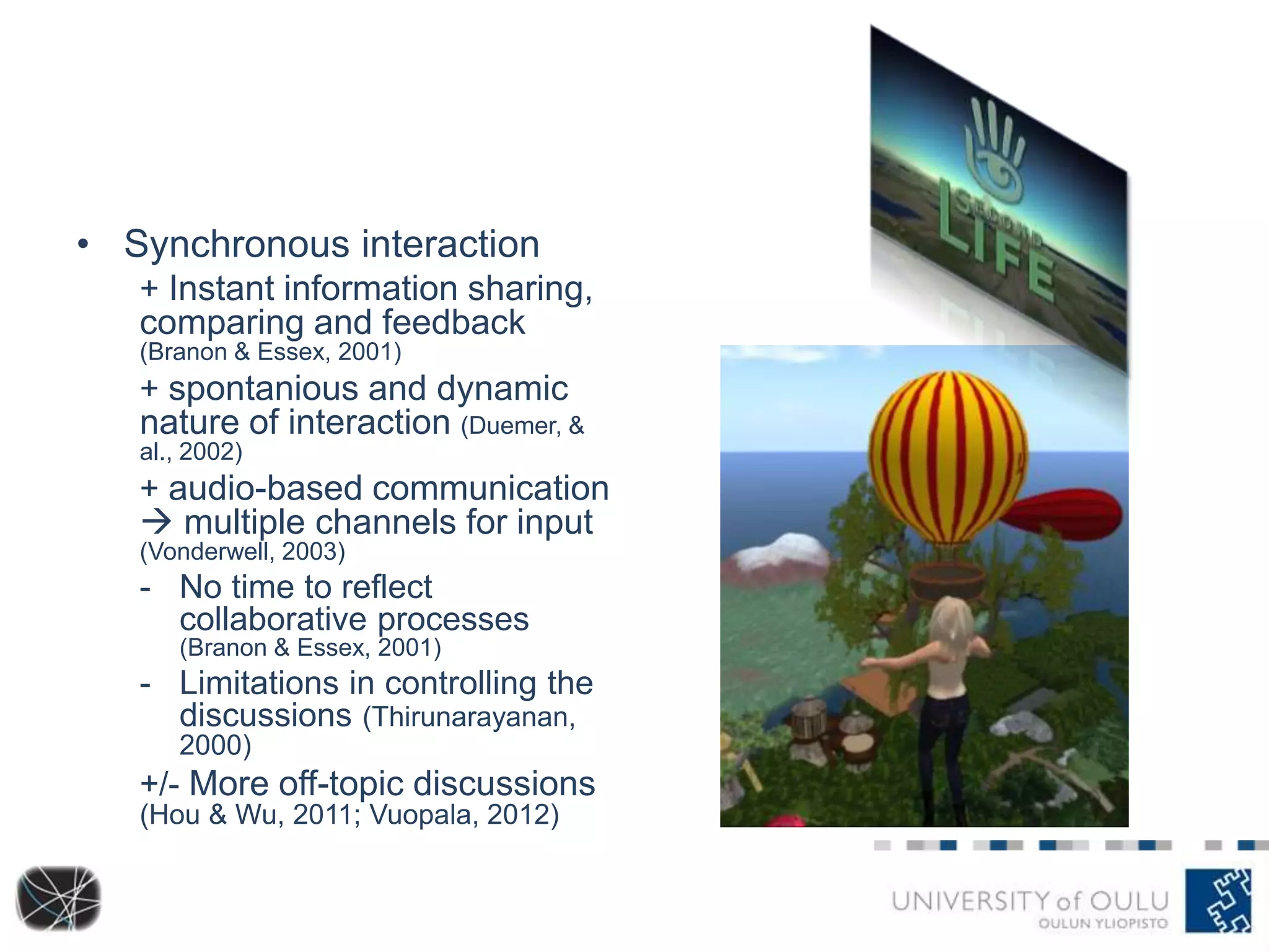 • Synchronous interaction 
+ Instant information sharing, 
comparing and feedback 
(Branon & Essex, 2001) 
+ spontanious and dynamic 
nature of interaction (Duemer, & 
al., 2002) 
+ audio-based communication 
 multiple channels for input 
(Vonderwell, 2003) 
- No time to reflect 
collaborative processes 
(Branon & Essex, 2001) 
- Limitations in controlling the 
discussions (Thirunarayanan, 
2000) 
+/- More off-topic discussions 
(Hou & Wu, 2011; Vuopala, 2012) 
 