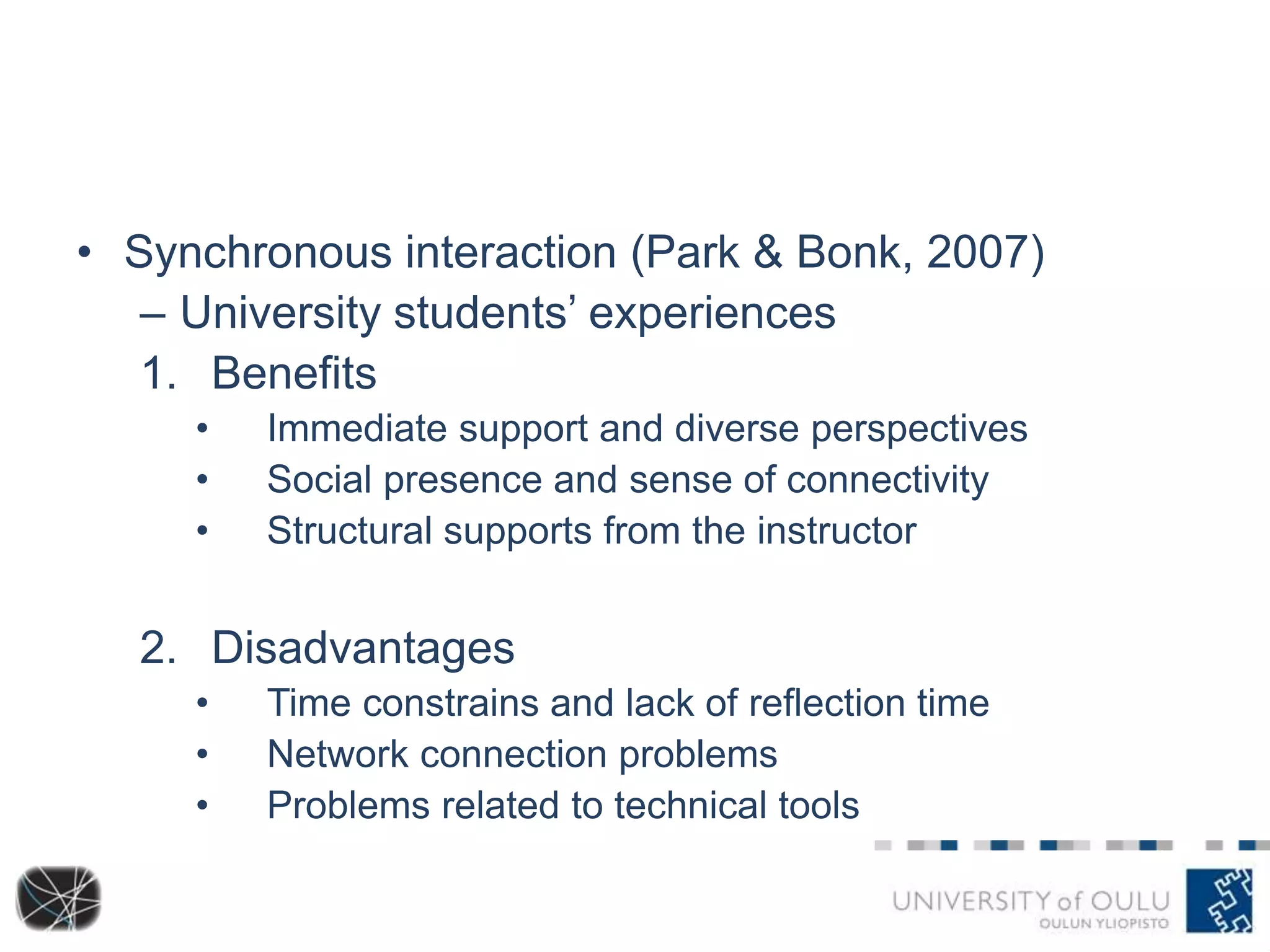• Synchronous interaction (Park & Bonk, 2007) 
– University students’ experiences 
1. Benefits 
• Immediate support and diverse perspectives 
• Social presence and sense of connectivity 
• Structural supports from the instructor 
2. Disadvantages 
• Time constrains and lack of reflection time 
• Network connection problems 
• Problems related to technical tools 
 