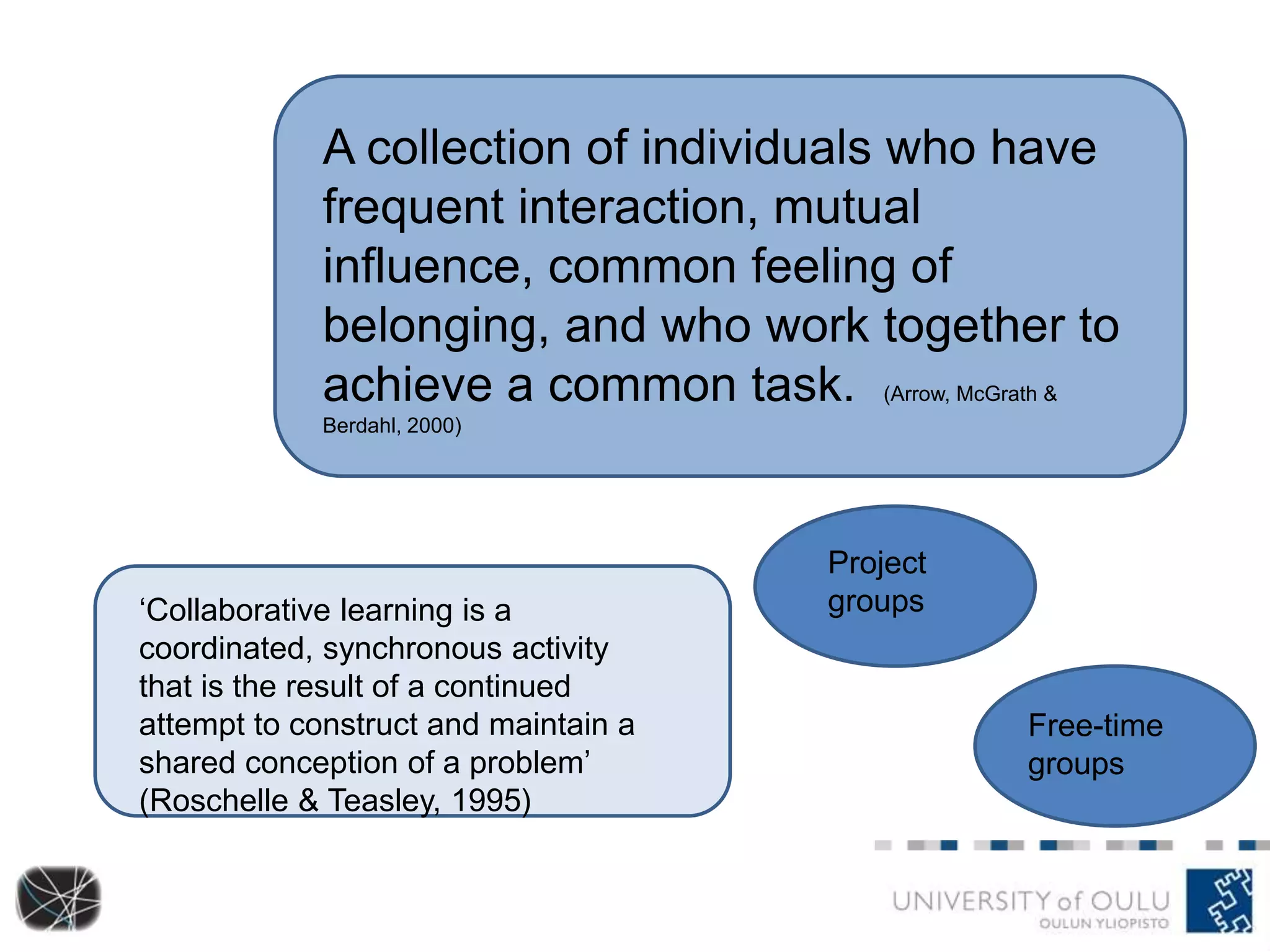 A collection of individuals who have 
frequent interaction, mutual 
influence, common feeling of 
belonging, and who work together to 
achieve a common task. (Arrow, McGrath & 
Berdahl, 2000) 
‘Collaborative learning is a 
coordinated, synchronous activity 
that is the result of a continued 
attempt to construct and maintain a 
shared conception of a problem’ 
(Roschelle & Teasley, 1995) 
Project 
groups 
Free-time 
groups 
 