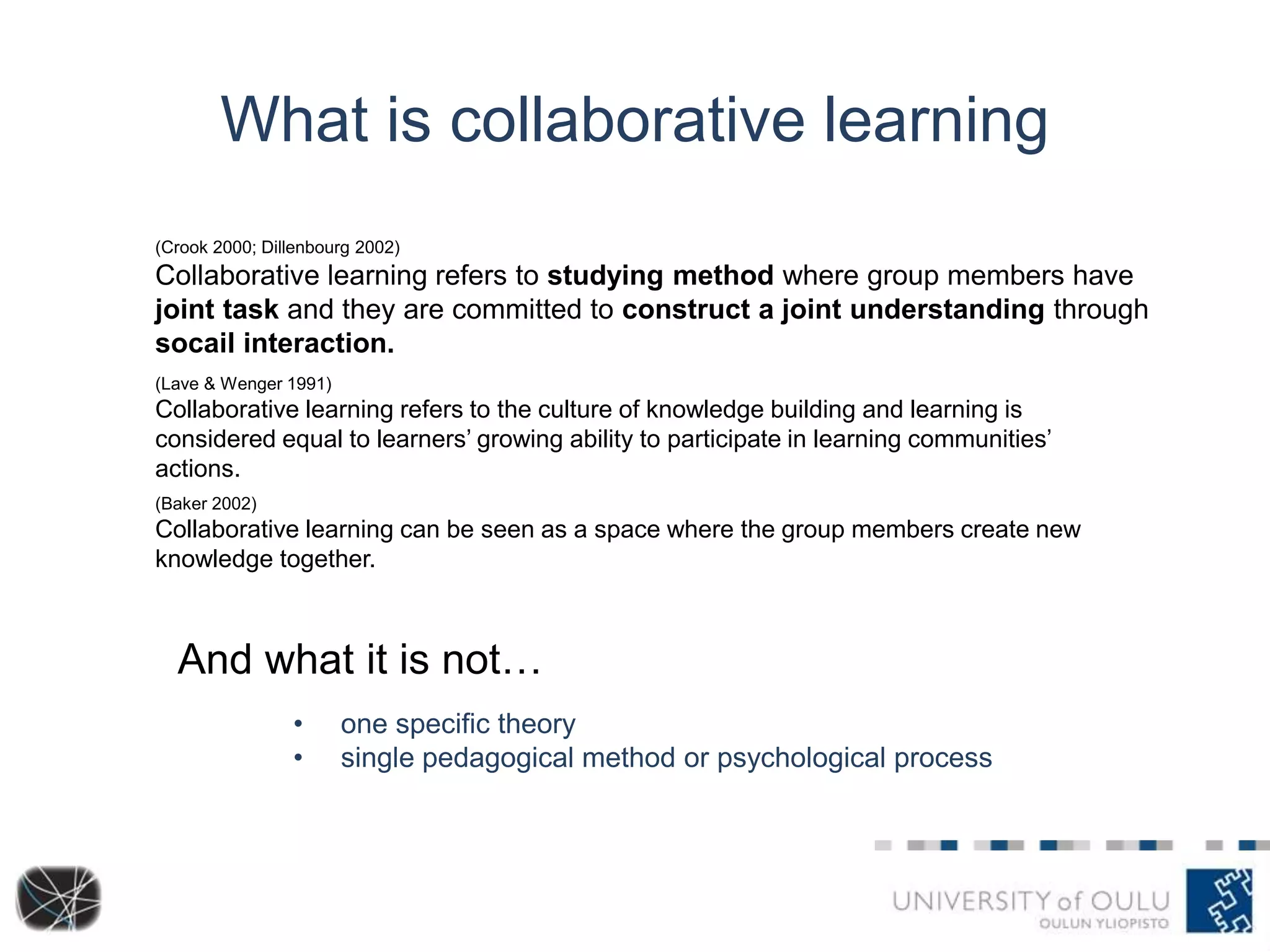 What is collaborative learning 
(Crook 2000; Dillenbourg 2002) 
Collaborative learning refers to studying method where group members have 
joint task and they are committed to construct a joint understanding through 
socail interaction. 
(Lave & Wenger 1991) 
Collaborative learning refers to the culture of knowledge building and learning is 
considered equal to learners’ growing ability to participate in learning communities’ 
actions. 
(Baker 2002) 
Collaborative learning can be seen as a space where the group members create new 
knowledge together. 
And what it is not… 
• one specific theory 
• single pedagogical method or psychological process 
 