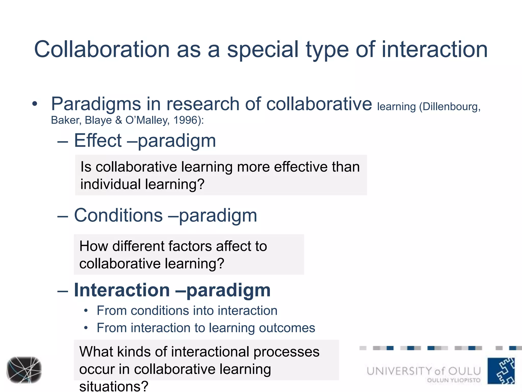 Collaboration as a special type of interaction 
• Paradigms in research of collaborative learning (Dillenbourg, 
Baker, Blaye & O’Malley, 1996): 
– Effect –paradigm 
Is collaborative learning more effective than 
individual learning? 
– Conditions –paradigm 
How different factors affect to 
collaborative learning? 
– Interaction –paradigm 
• From conditions into interaction 
• From interaction to learning outcomes 
What kinds of interactional processes 
occur in collaborative learning 
situations? 
 