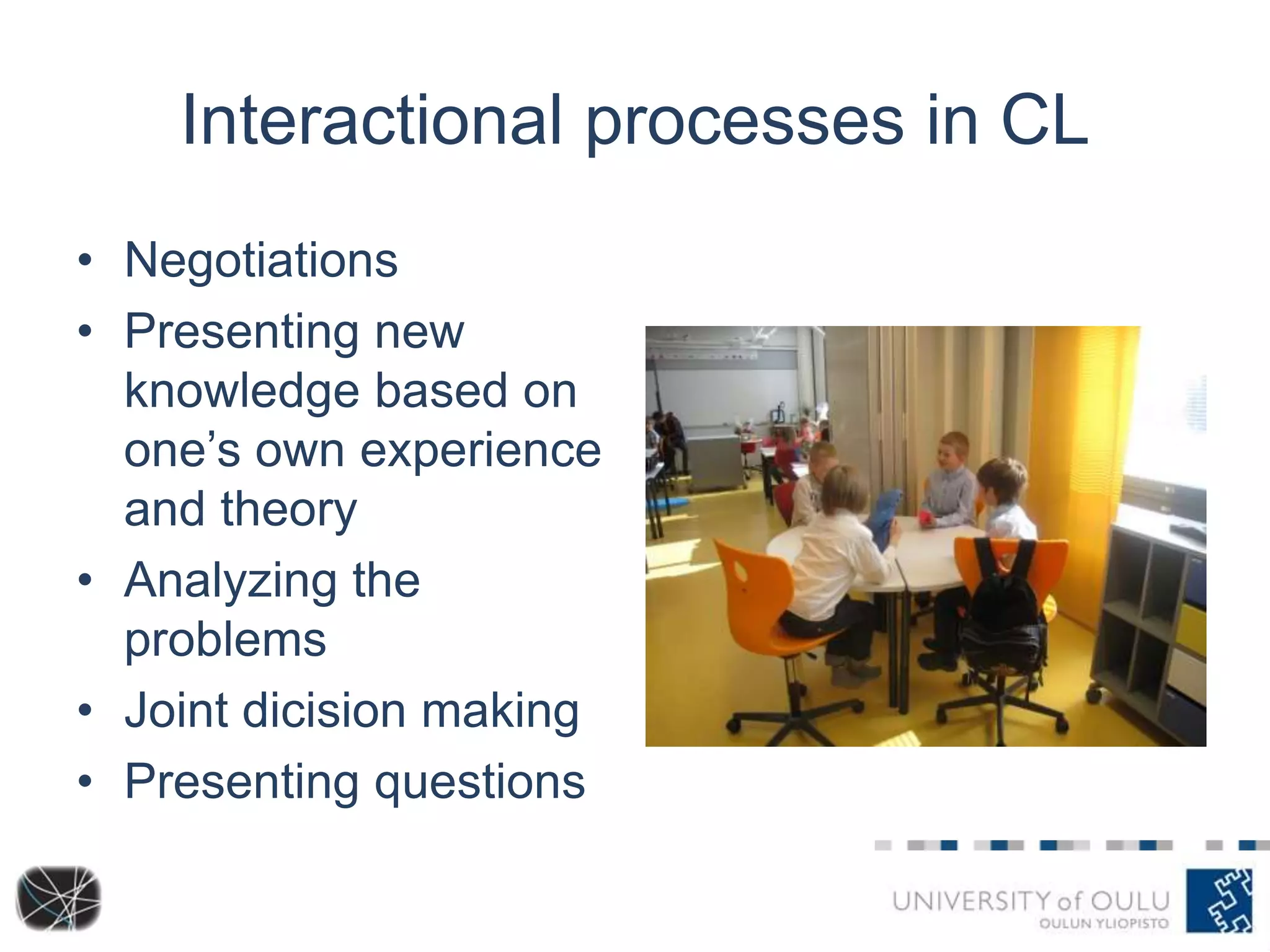 Interactional processes in CL 
• Negotiations 
• Presenting new 
knowledge based on 
one’s own experience 
and theory 
• Analyzing the 
problems 
• Joint dicision making 
• Presenting questions 
 