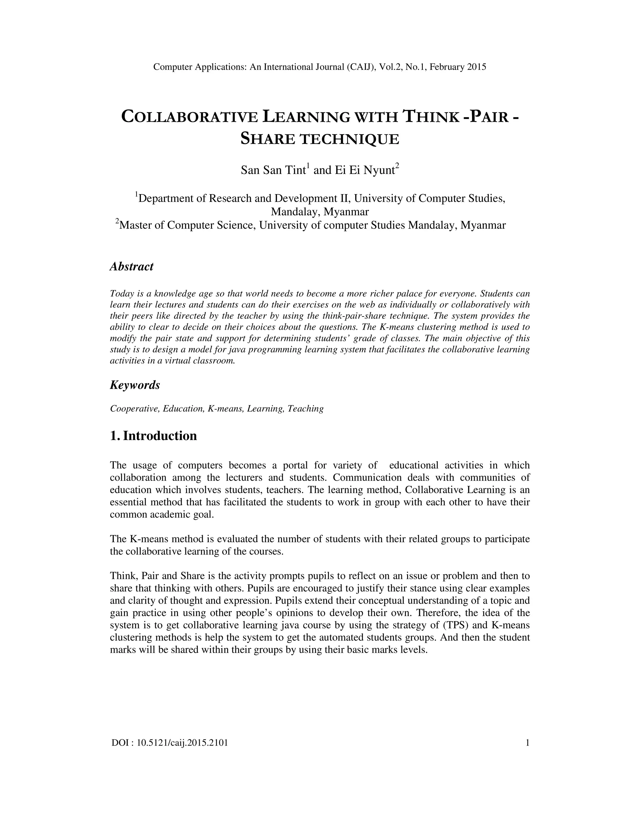 Computer Applications: An International Journal (CAIJ), Vol.2, No.1, February 2015
DOI : 10.5121/caij.2015.2101 1
COLLABORATIVE LEARNING WITH THINK -PAIR -
SHARE TECHNIQUE
San San Tint1
and Ei Ei Nyunt2
1
Department of Research and Development II, University of Computer Studies,
Mandalay, Myanmar
2
Master of Computer Science, University of computer Studies Mandalay, Myanmar
Abstract
Today is a knowledge age so that world needs to become a more richer palace for everyone. Students can
learn their lectures and students can do their exercises on the web as individually or collaboratively with
their peers like directed by the teacher by using the think-pair-share technique. The system provides the
ability to clear to decide on their choices about the questions. The K-means clustering method is used to
modify the pair state and support for determining students’ grade of classes. The main objective of this
study is to design a model for java programming learning system that facilitates the collaborative learning
activities in a virtual classroom.
Keywords
Cooperative, Education, K-means, Learning, Teaching
1. Introduction
The usage of computers becomes a portal for variety of educational activities in which
collaboration among the lecturers and students. Communication deals with communities of
education which involves students, teachers. The learning method, Collaborative Learning is an
essential method that has facilitated the students to work in group with each other to have their
common academic goal.
The K-means method is evaluated the number of students with their related groups to participate
the collaborative learning of the courses.
Think, Pair and Share is the activity prompts pupils to reflect on an issue or problem and then to
share that thinking with others. Pupils are encouraged to justify their stance using clear examples
and clarity of thought and expression. Pupils extend their conceptual understanding of a topic and
gain practice in using other people’s opinions to develop their own. Therefore, the idea of the
system is to get collaborative learning java course by using the strategy of (TPS) and K-means
clustering methods is help the system to get the automated students groups. And then the student
marks will be shared within their groups by using their basic marks levels.
 