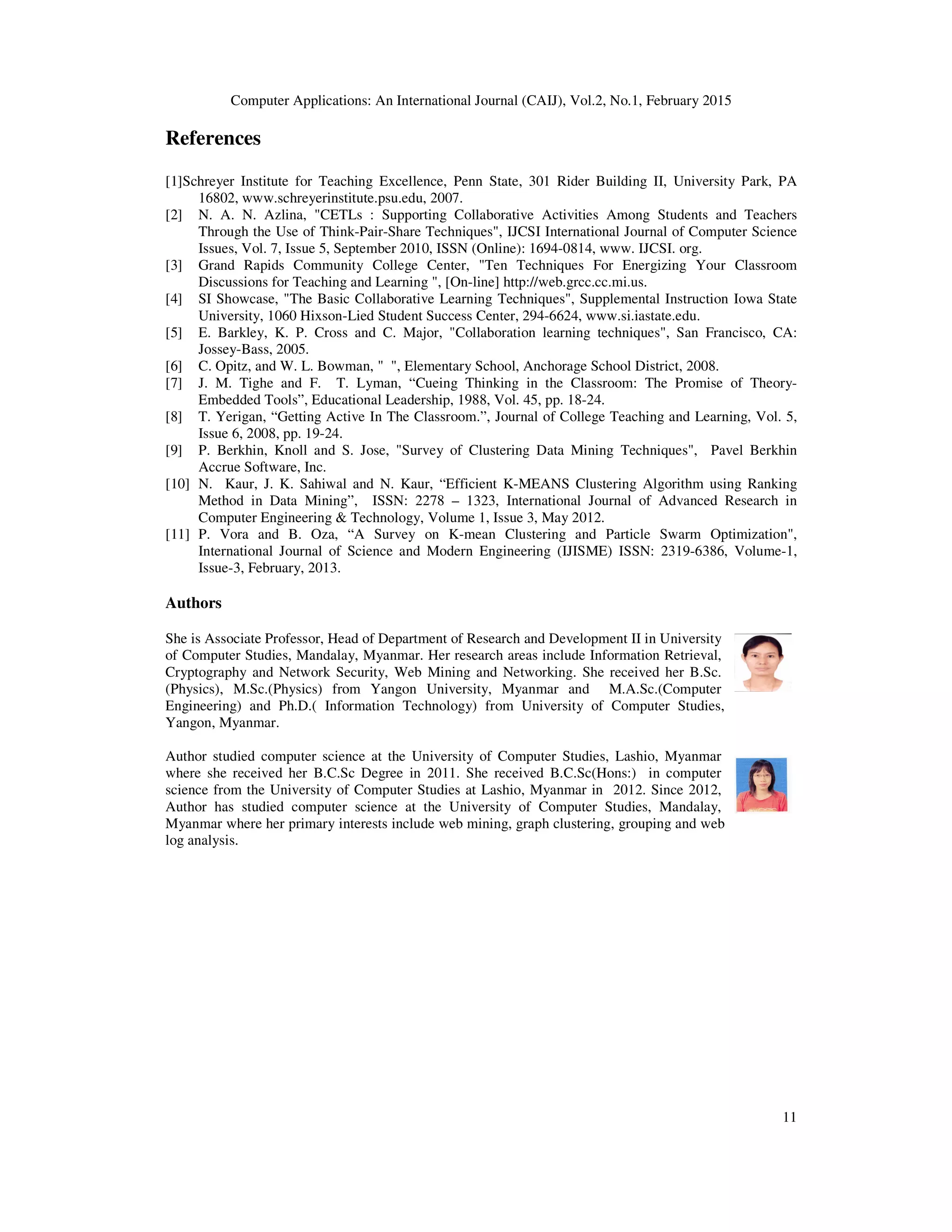 Computer Applications: An International Journal (CAIJ), Vol.2, No.1, February 2015
11
References
[1]Schreyer Institute for Teaching Excellence, Penn State, 301 Rider Building II, University Park, PA
16802, www.schreyerinstitute.psu.edu, 2007.
[2] N. A. N. Azlina, "CETLs : Supporting Collaborative Activities Among Students and Teachers
Through the Use of Think-Pair-Share Techniques", IJCSI International Journal of Computer Science
Issues, Vol. 7, Issue 5, September 2010, ISSN (Online): 1694-0814, www. IJCSI. org.
[3] Grand Rapids Community College Center, "Ten Techniques For Energizing Your Classroom
Discussions for Teaching and Learning ", [On-line] http://web.grcc.cc.mi.us.
[4] SI Showcase, "The Basic Collaborative Learning Techniques", Supplemental Instruction Iowa State
University, 1060 Hixson-Lied Student Success Center, 294-6624, www.si.iastate.edu.
[5] E. Barkley, K. P. Cross and C. Major, "Collaboration learning techniques", San Francisco, CA:
Jossey-Bass, 2005.
[6] C. Opitz, and W. L. Bowman, " ", Elementary School, Anchorage School District, 2008.
[7] J. M. Tighe and F. T. Lyman, “Cueing Thinking in the Classroom: The Promise of Theory-
Embedded Tools”, Educational Leadership, 1988, Vol. 45, pp. 18-24.
[8] T. Yerigan, “Getting Active In The Classroom.”, Journal of College Teaching and Learning, Vol. 5,
Issue 6, 2008, pp. 19-24.
[9] P. Berkhin, Knoll and S. Jose, "Survey of Clustering Data Mining Techniques", Pavel Berkhin
Accrue Software, Inc.
[10] N. Kaur, J. K. Sahiwal and N. Kaur, “Efficient K-MEANS Clustering Algorithm using Ranking
Method in Data Mining”, ISSN: 2278 – 1323, International Journal of Advanced Research in
Computer Engineering & Technology, Volume 1, Issue 3, May 2012.
[11] P. Vora and B. Oza, “A Survey on K-mean Clustering and Particle Swarm Optimization",
International Journal of Science and Modern Engineering (IJISME) ISSN: 2319-6386, Volume-1,
Issue-3, February, 2013.
Authors
She is Associate Professor, Head of Department of Research and Development II in University
of Computer Studies, Mandalay, Myanmar. Her research areas include Information Retrieval,
Cryptography and Network Security, Web Mining and Networking. She received her B.Sc.
(Physics), M.Sc.(Physics) from Yangon University, Myanmar and M.A.Sc.(Computer
Engineering) and Ph.D.( Information Technology) from University of Computer Studies,
Yangon, Myanmar.
Author studied computer science at the University of Computer Studies, Lashio, Myanmar
where she received her B.C.Sc Degree in 2011. She received B.C.Sc(Hons:) in computer
science from the University of Computer Studies at Lashio, Myanmar in 2012. Since 2012,
Author has studied computer science at the University of Computer Studies, Mandalay,
Myanmar where her primary interests include web mining, graph clustering, grouping and web
log analysis.
 