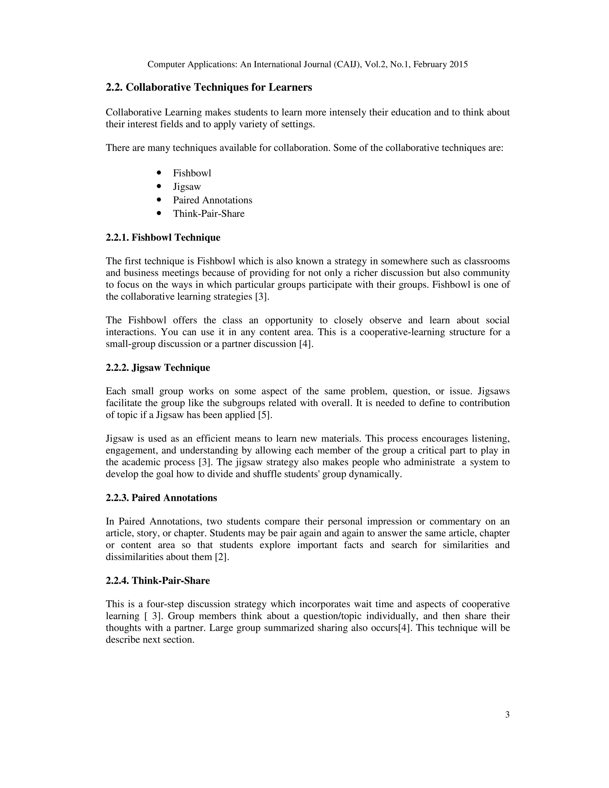 Computer Applications: An International Journal (CAIJ), Vol.2, No.1, February 2015
3
2.2. Collaborative Techniques for Learners
Collaborative Learning makes students to learn more intensely their education and to think about
their interest fields and to apply variety of settings.
There are many techniques available for collaboration. Some of the collaborative techniques are:
• Fishbowl
• Jigsaw
• Paired Annotations
• Think-Pair-Share
2.2.1. Fishbowl Technique
The first technique is Fishbowl which is also known a strategy in somewhere such as classrooms
and business meetings because of providing for not only a richer discussion but also community
to focus on the ways in which particular groups participate with their groups. Fishbowl is one of
the collaborative learning strategies [3].
The Fishbowl offers the class an opportunity to closely observe and learn about social
interactions. You can use it in any content area. This is a cooperative-learning structure for a
small-group discussion or a partner discussion [4].
2.2.2. Jigsaw Technique
Each small group works on some aspect of the same problem, question, or issue. Jigsaws
facilitate the group like the subgroups related with overall. It is needed to define to contribution
of topic if a Jigsaw has been applied [5].
Jigsaw is used as an efficient means to learn new materials. This process encourages listening,
engagement, and understanding by allowing each member of the group a critical part to play in
the academic process [3]. The jigsaw strategy also makes people who administrate a system to
develop the goal how to divide and shuffle students' group dynamically.
2.2.3. Paired Annotations
In Paired Annotations, two students compare their personal impression or commentary on an
article, story, or chapter. Students may be pair again and again to answer the same article, chapter
or content area so that students explore important facts and search for similarities and
dissimilarities about them [2].
2.2.4. Think-Pair-Share
This is a four-step discussion strategy which incorporates wait time and aspects of cooperative
learning [ 3]. Group members think about a question/topic individually, and then share their
thoughts with a partner. Large group summarized sharing also occurs[4]. This technique will be
describe next section.
 
