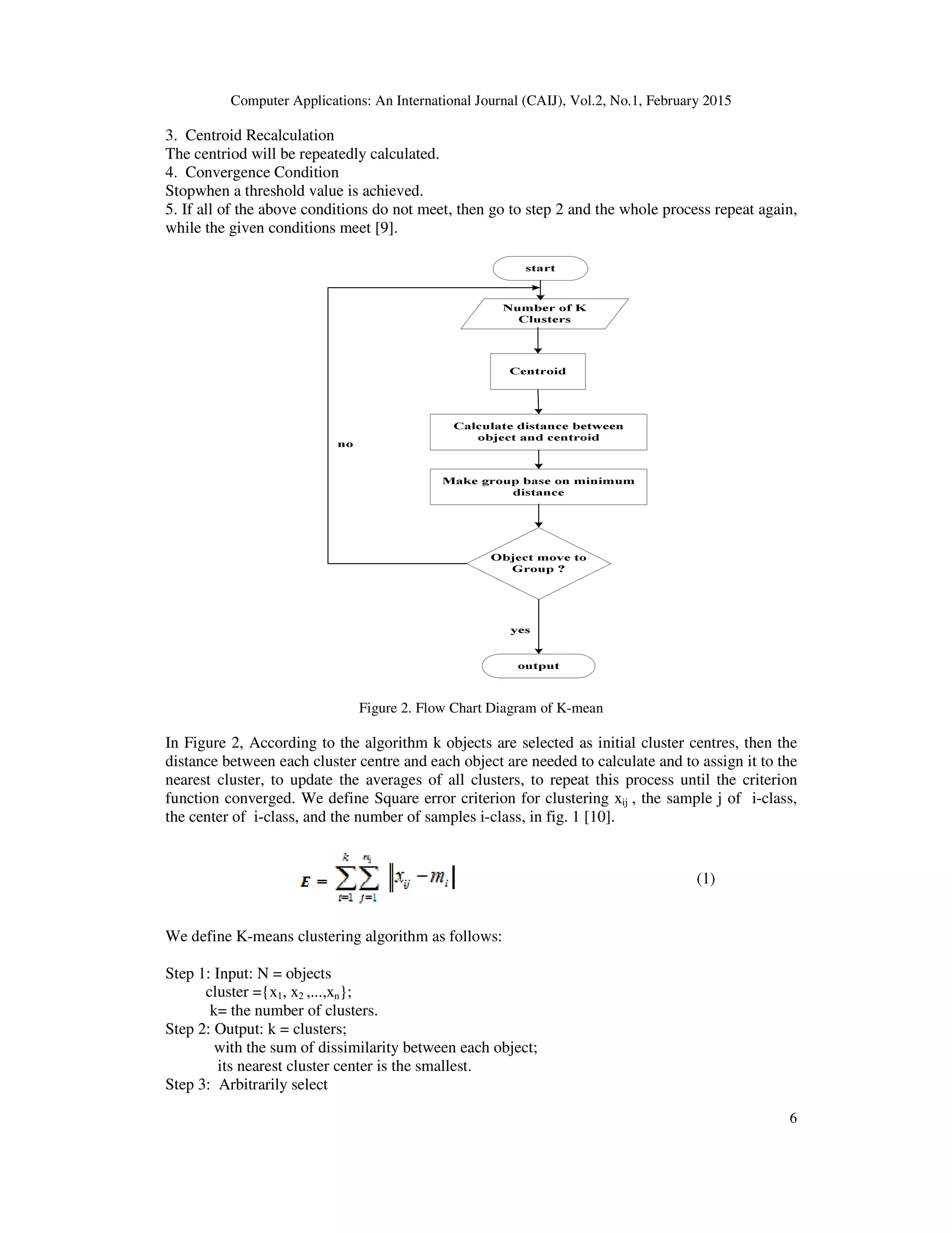 Computer Applications: An International Journal (CAIJ), Vol.2, No.1, February 2015
6
3. Centroid Recalculation
The centriod will be repeatedly calculated.
4. Convergence Condition
Stopwhen a threshold value is achieved.
5. If all of the above conditions do not meet, then go to step 2 and the whole process repeat again,
while the given conditions meet [9].
Figure 2. Flow Chart Diagram of K-mean
In Figure 2, According to the algorithm k objects are selected as initial cluster centres, then the
distance between each cluster centre and each object are needed to calculate and to assign it to the
nearest cluster, to update the averages of all clusters, to repeat this process until the criterion
function converged. We define Square error criterion for clustering xij , the sample j of i-class,
the center of i-class, and the number of samples i-class, in fig. 1 [10].
(1)
We define K-means clustering algorithm as follows:
Step 1: Input: N = objects
cluster ={x1, x2 ,...,xn};
k= the number of clusters.
Step 2: Output: k = clusters;
with the sum of dissimilarity between each object;
its nearest cluster center is the smallest.
Step 3: Arbitrarily select
 
