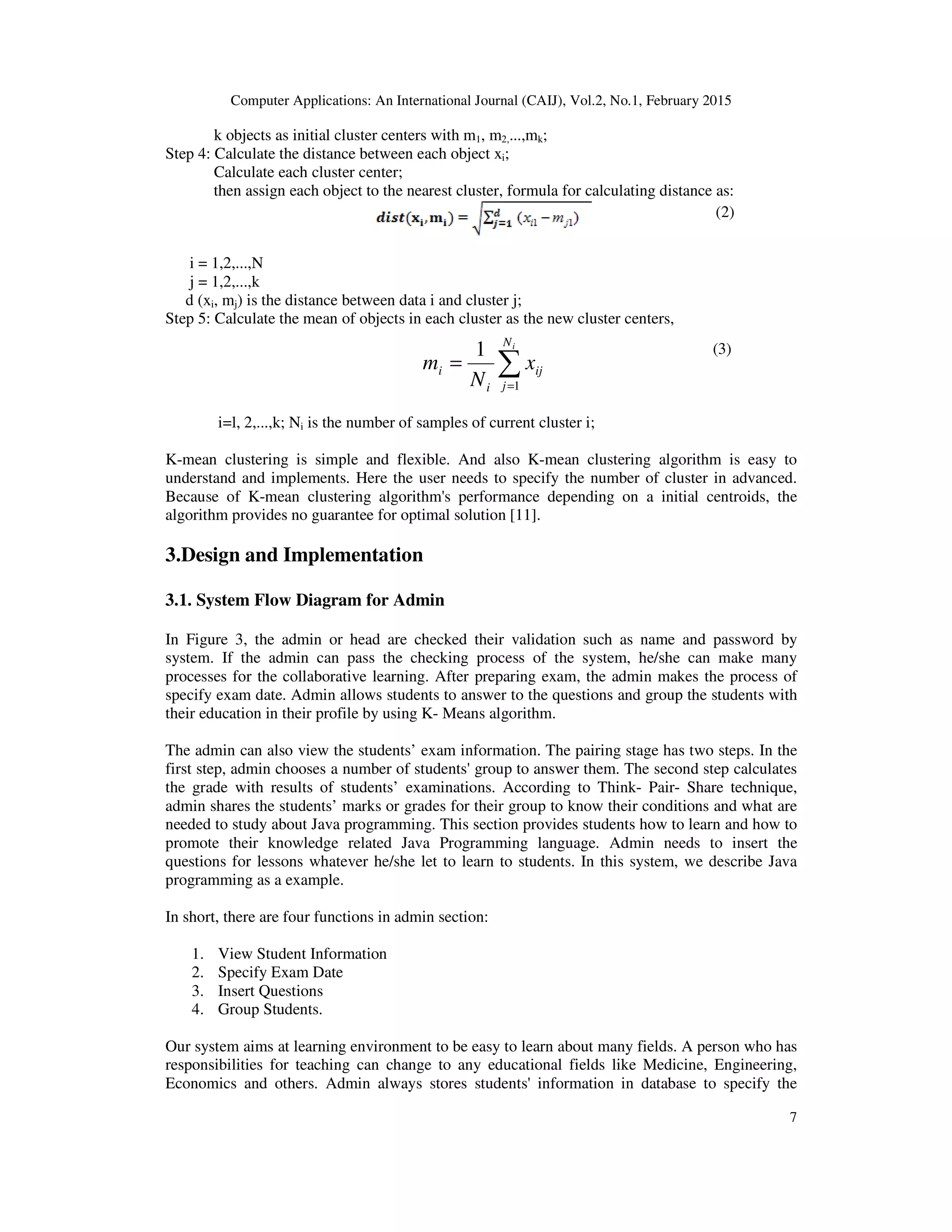 Computer Applications: An International Journal (CAIJ), Vol.2, No.1, February 2015
7
k objects as initial cluster centers with m1, m2,...,mk;
Step 4: Calculate the distance between each object xi;
Calculate each cluster center;
then assign each object to the nearest cluster, formula for calculating distance as:
(2)
i = 1,2,...,N
j = 1,2,...,k
d (xi, mj) is the distance between data i and cluster j;
Step 5: Calculate the mean of objects in each cluster as the new cluster centers,
(3)
i=l, 2,...,k; Ni is the number of samples of current cluster i;
K-mean clustering is simple and flexible. And also K-mean clustering algorithm is easy to
understand and implements. Here the user needs to specify the number of cluster in advanced.
Because of K-mean clustering algorithm's performance depending on a initial centroids, the
algorithm provides no guarantee for optimal solution [11].
3.Design and Implementation
3.1. System Flow Diagram for Admin
In Figure 3, the admin or head are checked their validation such as name and password by
system. If the admin can pass the checking process of the system, he/she can make many
processes for the collaborative learning. After preparing exam, the admin makes the process of
specify exam date. Admin allows students to answer to the questions and group the students with
their education in their profile by using K- Means algorithm.
The admin can also view the students’ exam information. The pairing stage has two steps. In the
first step, admin chooses a number of students' group to answer them. The second step calculates
the grade with results of students’ examinations. According to Think- Pair- Share technique,
admin shares the students’ marks or grades for their group to know their conditions and what are
needed to study about Java programming. This section provides students how to learn and how to
promote their knowledge related Java Programming language. Admin needs to insert the
questions for lessons whatever he/she let to learn to students. In this system, we describe Java
programming as a example.
In short, there are four functions in admin section:
1. View Student Information
2. Specify Exam Date
3. Insert Questions
4. Group Students.
Our system aims at learning environment to be easy to learn about many fields. A person who has
responsibilities for teaching can change to any educational fields like Medicine, Engineering,
Economics and others. Admin always stores students' information in database to specify the
∑=
=
iN
j
ij
i
i x
N
m
1
1
 