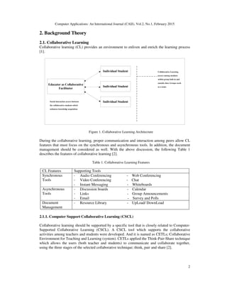 Computer Applications: An International Journal (CAIJ), Vol.2, No.1, February 2015
2
2. Background Theory
2.1. Collaborative Learning
Collaborative learning (CL) provides an environment to enliven and enrich the learning process
[1].
Figure 1. Collaborative Learning Architecture
During the collaborative learning, proper communication and interaction among peers allow CL
features that must focus on the synchronous and asynchronous tools. In addition, the document
management should be considered as well. With the above discussion, the following Table 1
describes the features of collaborative learning [2].
Table 1. Collaborative Learning Features
CL Features Supporting Tools
Synchronous
Tools
- Audio Conferencing - Web Conferencing
- Video Conferencing - Chat
- Instant Messaging - Whiteboards
Asynchronous
Tools
- Discussion boards - Calendar
- Links - Group Announcements
- Email - Survey and Polls
Document
Management
- Resource Library - UpLoad/ DownLoad
2.1.1. Computer Support Collaborative Learning (CSCL)
Collaborative learning should be supported by a specific tool that is closely related to Computer-
Supported Collaborative Learning (CSCL). A CSCL tool which supports the collaborative
activities among teachers and students were developed. And it is named as CETLs; Collaborative
Environment for Teaching and Learning (system). CETLs applied the Think-Pair-Share technique
which allows the users (both teacher and students) to communicate and collaborate together,
using the three stages of the selected collaborative technique; think, pair and share [2].
 