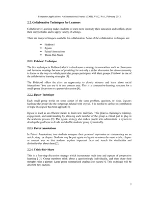 Computer Applications: An International Journal (CAIJ), Vol.2, No.1, February 2015
3
2.2. Collaborative Techniques for Learners
Collaborative Learning makes students to learn more intensely their education and to think about
their interest fields and to apply variety of settings.
There are many techniques available for collaboration. Some of the collaborative techniques are:
• Fishbowl
• Jigsaw
• Paired Annotations
• Think-Pair-Share
2.2.1. Fishbowl Technique
The first technique is Fishbowl which is also known a strategy in somewhere such as classrooms
and business meetings because of providing for not only a richer discussion but also community
to focus on the ways in which particular groups participate with their groups. Fishbowl is one of
the collaborative learning strategies [3].
The Fishbowl offers the class an opportunity to closely observe and learn about social
interactions. You can use it in any content area. This is a cooperative-learning structure for a
small-group discussion or a partner discussion [4].
2.2.2. Jigsaw Technique
Each small group works on some aspect of the same problem, question, or issue. Jigsaws
facilitate the group like the subgroups related with overall. It is needed to define to contribution
of topic if a Jigsaw has been applied [5].
Jigsaw is used as an efficient means to learn new materials. This process encourages listening,
engagement, and understanding by allowing each member of the group a critical part to play in
the academic process [3]. The jigsaw strategy also makes people who administrate a system to
develop the goal how to divide and shuffle students' group dynamically.
2.2.3. Paired Annotations
In Paired Annotations, two students compare their personal impression or commentary on an
article, story, or chapter. Students may be pair again and again to answer the same article, chapter
or content area so that students explore important facts and search for similarities and
dissimilarities about them [2].
2.2.4. Think-Pair-Share
This is a four-step discussion strategy which incorporates wait time and aspects of cooperative
learning [ 3]. Group members think about a question/topic individually, and then share their
thoughts with a partner. Large group summarized sharing also occurs[4]. This technique will be
describe next section.
 