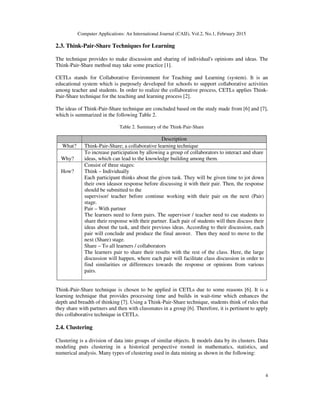 Computer Applications: An International Journal (CAIJ), Vol.2, No.1, February 2015
4
2.3. Think-Pair-Share Techniques for Learning
The technique provides to make discussion and sharing of individual's opinions and ideas. The
Think-Pair-Share method may take some practice [1].
CETLs stands for Collaborative Environment for Teaching and Learning (system). It is an
educational system which is purposely developed for schools to support collaborative activities
among teacher and students. In order to realize the collaborative process, CETLs applies Think-
Pair-Share technique for the teaching and learning process [2].
The ideas of Think-Pair-Share technique are concluded based on the study made from [6] and [7],
which is summarized in the following Table 2.
Table 2. Summary of the Think-Pair-Share
Description
What? Think-Pair-Share; a collaborative learning technique
Why?
To increase participation by allowing a group of collaborators to interact and share
ideas, which can lead to the knowledge building among them.
How?
Consist of three stages:
Think – Individually
Each participant thinks about the given task. They will be given time to jot down
their own ideasor response before discussing it with their pair. Then, the response
should be submitted to the
supervisor/ teacher before continue working with their pair on the next (Pair)
stage.
Pair – With partner
The learners need to form pairs. The supervisor / teacher need to cue students to
share their response with their partner. Each pair of students will then discuss their
ideas about the task, and their previous ideas. According to their discussion, each
pair will conclude and produce the final answer. Then they need to move to the
next (Share) stage.
Share – To all learners / collaborators
The learners pair to share their results with the rest of the class. Here, the large
discussion will happen, where each pair will facilitate class discussion in order to
find similarities or differences towards the response or opinions from various
pairs.
Think-Pair-Share technique is chosen to be applied in CETLs due to some reasons [6]. It is a
learning technique that provides processing time and builds in wait-time which enhances the
depth and breadth of thinking [7]. Using a Think-Pair-Share technique, students think of rules that
they share with partners and then with classmates in a group [6]. Therefore, it is pertinent to apply
this collaborative technique in CETLs.
2.4. Clustering
Clustering is a division of data into groups of similar objects. It models data by its clusters. Data
modeling puts clustering in a historical perspective rooted in mathematics, statistics, and
numerical analysis. Many types of clustering used in data mining as shown in the following:
 