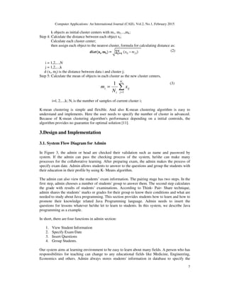 Computer Applications: An International Journal (CAIJ), Vol.2, No.1, February 2015
7
k objects as initial cluster centers with m1, m2,...,mk;
Step 4: Calculate the distance between each object xi;
Calculate each cluster center;
then assign each object to the nearest cluster, formula for calculating distance as:
(2)
i = 1,2,...,N
j = 1,2,...,k
d (xi, mj) is the distance between data i and cluster j;
Step 5: Calculate the mean of objects in each cluster as the new cluster centers,
(3)
i=l, 2,...,k; Ni is the number of samples of current cluster i;
K-mean clustering is simple and flexible. And also K-mean clustering algorithm is easy to
understand and implements. Here the user needs to specify the number of cluster in advanced.
Because of K-mean clustering algorithm's performance depending on a initial centroids, the
algorithm provides no guarantee for optimal solution [11].
3.Design and Implementation
3.1. System Flow Diagram for Admin
In Figure 3, the admin or head are checked their validation such as name and password by
system. If the admin can pass the checking process of the system, he/she can make many
processes for the collaborative learning. After preparing exam, the admin makes the process of
specify exam date. Admin allows students to answer to the questions and group the students with
their education in their profile by using K- Means algorithm.
The admin can also view the students’ exam information. The pairing stage has two steps. In the
first step, admin chooses a number of students' group to answer them. The second step calculates
the grade with results of students’ examinations. According to Think- Pair- Share technique,
admin shares the students’ marks or grades for their group to know their conditions and what are
needed to study about Java programming. This section provides students how to learn and how to
promote their knowledge related Java Programming language. Admin needs to insert the
questions for lessons whatever he/she let to learn to students. In this system, we describe Java
programming as a example.
In short, there are four functions in admin section:
1. View Student Information
2. Specify Exam Date
3. Insert Questions
4. Group Students.
Our system aims at learning environment to be easy to learn about many fields. A person who has
responsibilities for teaching can change to any educational fields like Medicine, Engineering,
Economics and others. Admin always stores students' information in database to specify the
∑=
=
iN
j
ij
i
i x
N
m
1
1
 