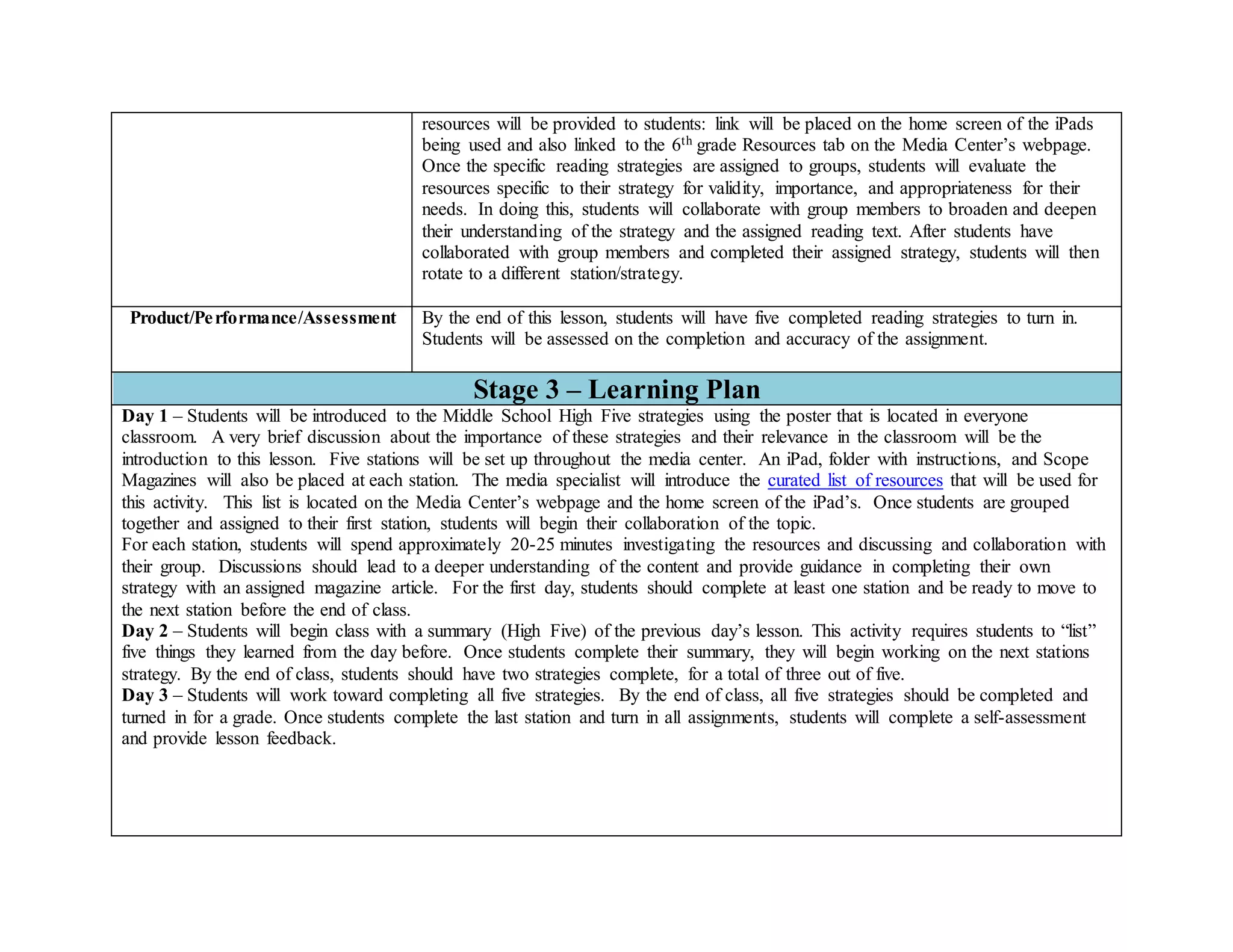 resources will be provided to students: link will be placed on the home screen of the iPads
being used and also linked to the 6th grade Resources tab on the Media Center’s webpage.
Once the specific reading strategies are assigned to groups, students will evaluate the
resources specific to their strategy for validity, importance, and appropriateness for their
needs. In doing this, students will collaborate with group members to broaden and deepen
their understanding of the strategy and the assigned reading text. After students have
collaborated with group members and completed their assigned strategy, students will then
rotate to a different station/strategy.
Product/Performance/Assessment By the end of this lesson, students will have five completed reading strategies to turn in.
Students will be assessed on the completion and accuracy of the assignment.
Stage 3 – Learning Plan
Day 1 – Students will be introduced to the Middle School High Five strategies using the poster that is located in everyone
classroom. A very brief discussion about the importance of these strategies and their relevance in the classroom will be the
introduction to this lesson. Five stations will be set up throughout the media center. An iPad, folder with instructions, and Scope
Magazines will also be placed at each station. The media specialist will introduce the curated list of resources that will be used for
this activity. This list is located on the Media Center’s webpage and the home screen of the iPad’s. Once students are grouped
together and assigned to their first station, students will begin their collaboration of the topic.
For each station, students will spend approximately 20-25 minutes investigating the resources and discussing and collaboration with
their group. Discussions should lead to a deeper understanding of the content and provide guidance in completing their own
strategy with an assigned magazine article. For the first day, students should complete at least one station and be ready to move to
the next station before the end of class.
Day 2 – Students will begin class with a summary (High Five) of the previous day’s lesson. This activity requires students to “list”
five things they learned from the day before. Once students complete their summary, they will begin working on the next stations
strategy. By the end of class, students should have two strategies complete, for a total of three out of five.
Day 3 – Students will work toward completing all five strategies. By the end of class, all five strategies should be completed and
turned in for a grade. Once students complete the last station and turn in all assignments, students will complete a self-assessment
and provide lesson feedback.
 