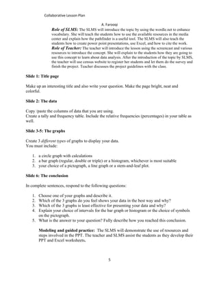Collaborative Lesson Plan

                                               A. Farooqi
               Role of SLMS: The SLMS will introduce the topic by using the wordle.net to enhance
               vocabulary. She will teach the students how to use the available resources in the media
               center and explain how the pathfinder is a useful tool. The SLMS will also teach the
               students how to create power point presentations, use Excel, and how to cite the work.
               Role of Teacher: The teacher will introduce the lesson using the screencast and various
               resources to introduce the concept. She will explain to the students how they are going to
               use this concept to learn about data analysis. After the introduction of the topic by SLMS,
               the teacher will use census website to register her students and let them do the survey and
               finish the project. Teacher discusses the project guidelines with the class.

Slide 1: Title page

Make up an interesting title and also write your question. Make the page bright, neat and
colorful.

Slide 2: The data

Copy /paste the columns of data that you are using.
Create a tally and frequency table. Include the relative frequencies (percentages) in your table as
well.

Slide 3-5: The graphs

Create 3 different types of graphs to display your data.
You must include:

   1. a circle graph with calculations
   2. a bar graph (regular, double or triple) or a histogram, whichever is most suitable
   3. your choice of a pictograph, a line graph or a stem-and-leaf plot.

Slide 6: The conclusion

In complete sentences, respond to the following questions:

   1. Choose one of your graphs and describe it.
   2. Which of the 3 graphs do you feel shows your data in the best way and why?
   3. Which of the 3 graphs is least effective for presenting your data and why?
   4. Explain your choice of intervals for the bar graph or histogram or the choice of symbols
      on the pictograph.
   5. What is the answer to your question? Fully describe how you reached this conclusion.

        Modeling and guided practice: The SLMS will demonstrate the use of resources and
        steps involved in the PPT. The teacher and SLMS assist the students as they develop their
        PPT and Excel worksheets.



                                                   5
 