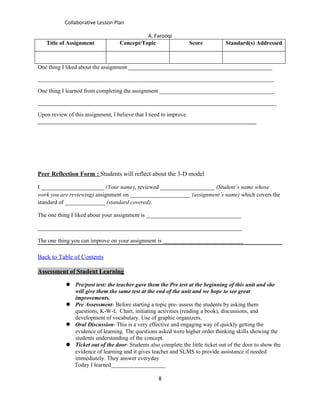 Collaborative Lesson Plan

                                            A. Farooqi
   Title of Assignment            Concept/Topic                 Score           Standard(s) Addressed



One thing I liked about the assignment __________________________________________________

__________________________________________________________________________________

One thing I learned from completing the assignment ________________________________________

___________________________________________________________________________________

Upon review of this assignment, I believe that I need to improve
____________________________________________________________________________




Peer Reflection Form : Students will reflect about the 3-D model

I ______________________ (Your name), reviewed ___________________ (Student’s name whose
work you are reviewing) assignment on _____________________ (assignment’s name) which covers the
standard of ______________ (standard covered).

The one thing I liked about your assignment is _________________________________

_______________________________________________________________________

The one thing you can improve on your assignment is ____________________________

Back to Table of Contents

Assessment of Student Learning

            Pre/post test: the teacher gave them the Pre test at the beginning of this unit and she
             will give them the same test at the end of the unit and we hope to see great
             improvements.
            Pre Assessment- Before starting a topic pre- assess the students by asking them
             questions, K-W-L Chart, initiating activities (reading a book), discussions, and
             development of vocabulary. Use of graphic organizers.
            Oral Discussion- This is a very effective and engaging way of quickly getting the
             evidence of learning. The questions asked were higher order thinking skills showing the
             students understanding of the concept.
            Ticket out of the door- Students also complete the little ticket out of the door to show the
             evidence of learning and it gives teacher and SLMS to provide assistance if needed
             immediately. They answer everyday
             Today I learned___________________

                                                   8
 