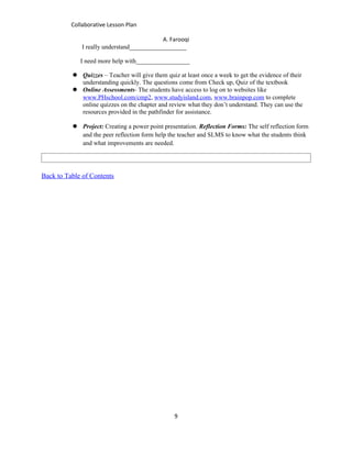 Collaborative Lesson Plan

                                            A. Farooqi
              I really understand__________________

             I need more help with_________________

           Quizzes – Teacher will give them quiz at least once a week to get the evidence of their
            understanding quickly. The questions come from Check up, Quiz of the textbook
           Online Assessments- The students have access to log on to websites like
            www.PHschool.com/cmp2, www.studyisland.com, www.brainpop.com to complete
            online quizzes on the chapter and review what they don’t understand. They can use the
            resources provided in the pathfinder for assistance.

           Project: Creating a power point presentation. Reflection Forms: The self reflection form
            and the peer reflection form help the teacher and SLMS to know what the students think
            and what improvements are needed.




Back to Table of Contents




                                                 9
 