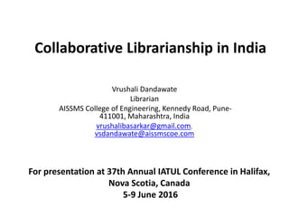 Collaborative Librarianship in India
Vrushali Dandawate
Librarian
AISSMS College of Engineering, Kennedy Road, Pune-
411001, Maharashtra, India
vrushalibasarkar@gmail.com,
vsdandawate@aissmscoe.com
For presentation at 37th Annual IATUL Conference in Halifax,
Nova Scotia, Canada
5-9 June 2016
 