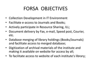 FORSA OBJECTIVES
• Collection Development in IT Environment
• Facilitate e-access to Journals and Books;
• Actively participate in Resource Sharing, ILL;
• Document delivery by Fax, e-mail, Speed post, Courier,
etc.
• Database merging of library holdings (Books/Journals)
and facilitate access to merged database;
• Digitization of archival materials of the institute and
making it available on website for access by all;
• To facilitate access to website of each institute's library;
 