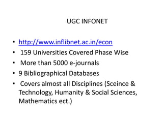 UGC INFONET
• http://www.inflibnet.ac.in/econ
• 159 Universities Covered Phase Wise
• More than 5000 e-journals
• 9 Bibliographical Databases
• Covers almost all Disciplines (Sceince &
Technology, Humanity & Social Sciences,
Mathematics ect.)
 