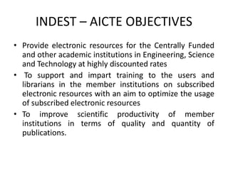 INDEST – AICTE OBJECTIVES
• Provide electronic resources for the Centrally Funded
and other academic institutions in Engineering, Science
and Technology at highly discounted rates
• To support and impart training to the users and
librarians in the member institutions on subscribed
electronic resources with an aim to optimize the usage
of subscribed electronic resources
• To improve scientific productivity of member
institutions in terms of quality and quantity of
publications.
 