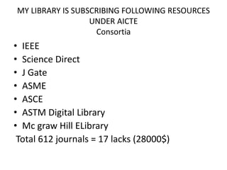 MY LIBRARY IS SUBSCRIBING FOLLOWING RESOURCES
UNDER AICTE
Consortia
• IEEE
• Science Direct
• J Gate
• ASME
• ASCE
• ASTM Digital Library
• Mc graw Hill ELibrary
Total 612 journals = 17 lacks (28000$)
 