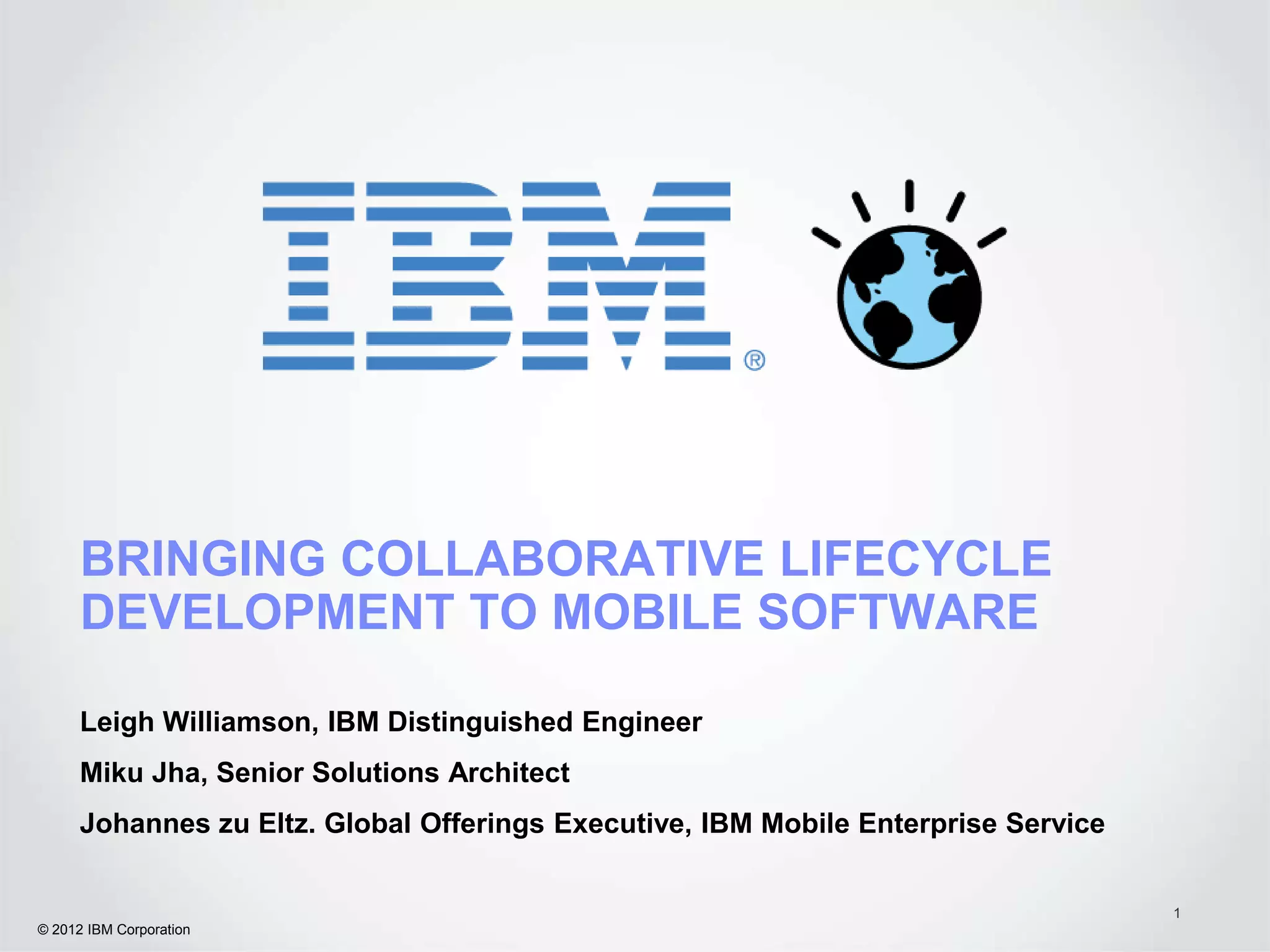 BRINGING COLLABORATIVE LIFECYCLE
      DEVELOPMENT TO MOBILE SOFTWARE

      Leigh Williamson, IBM Distinguished Engineer
      Miku Jha, Senior Solutions Architect
      Johannes zu Eltz. Global Offerings Executive, IBM Mobile Enterprise Service


                                                                                    1
© 2012 IBM Corporation
 