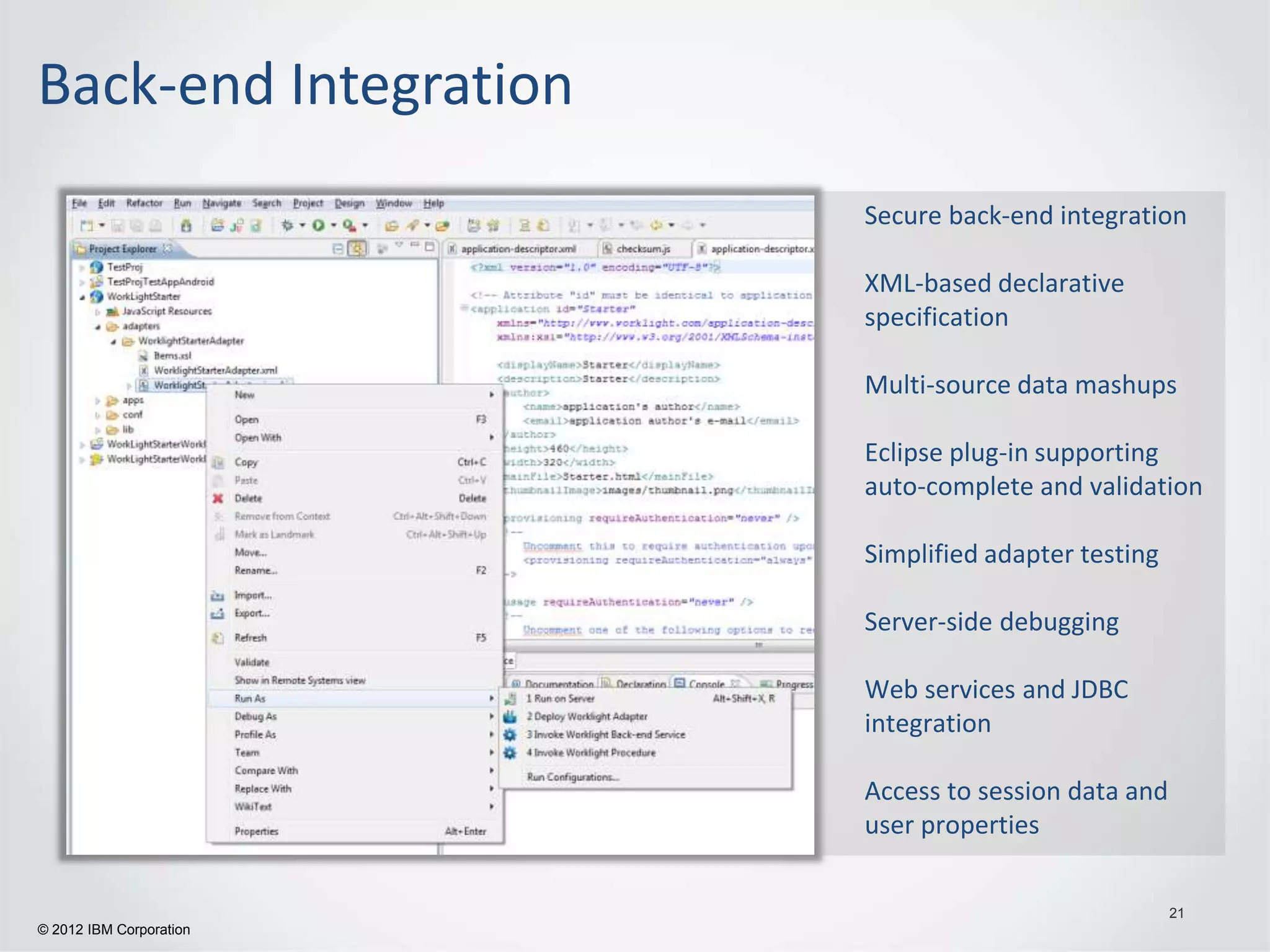 Back-end Integration
                         Secure back-end integration

                         XML-based declarative
                         specification

                         Multi-source data mashups

                         Eclipse plug-in supporting
                         auto-complete and validation

                         Simplified adapter testing

                         Server-side debugging

                         Web services and JDBC
                         integration

                         Access to session data and
                         user properties

                                                      21
© 2012 IBM Corporation
 