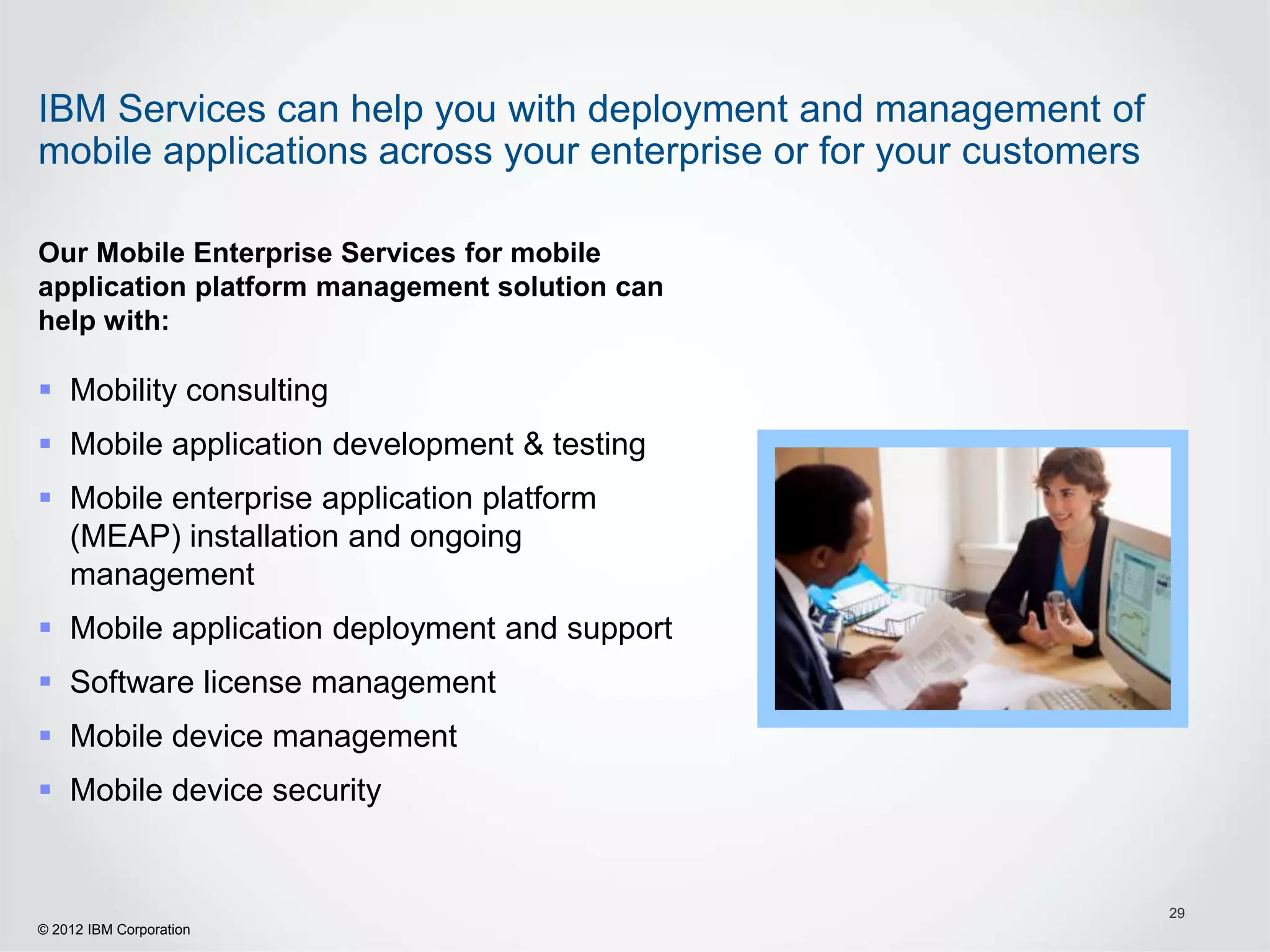 IBM Services can help you with deployment and management of
mobile applications across your enterprise or for your customers

Our Mobile Enterprise Services for mobile
application platform management solution can
help with:

 Mobility consulting
 Mobile application development & testing
 Mobile enterprise application platform
  (MEAP) installation and ongoing
  management
 Mobile application deployment and support
 Software license management
 Mobile device management
 Mobile device security


                                                                   29
© 2012 IBM Corporation
 