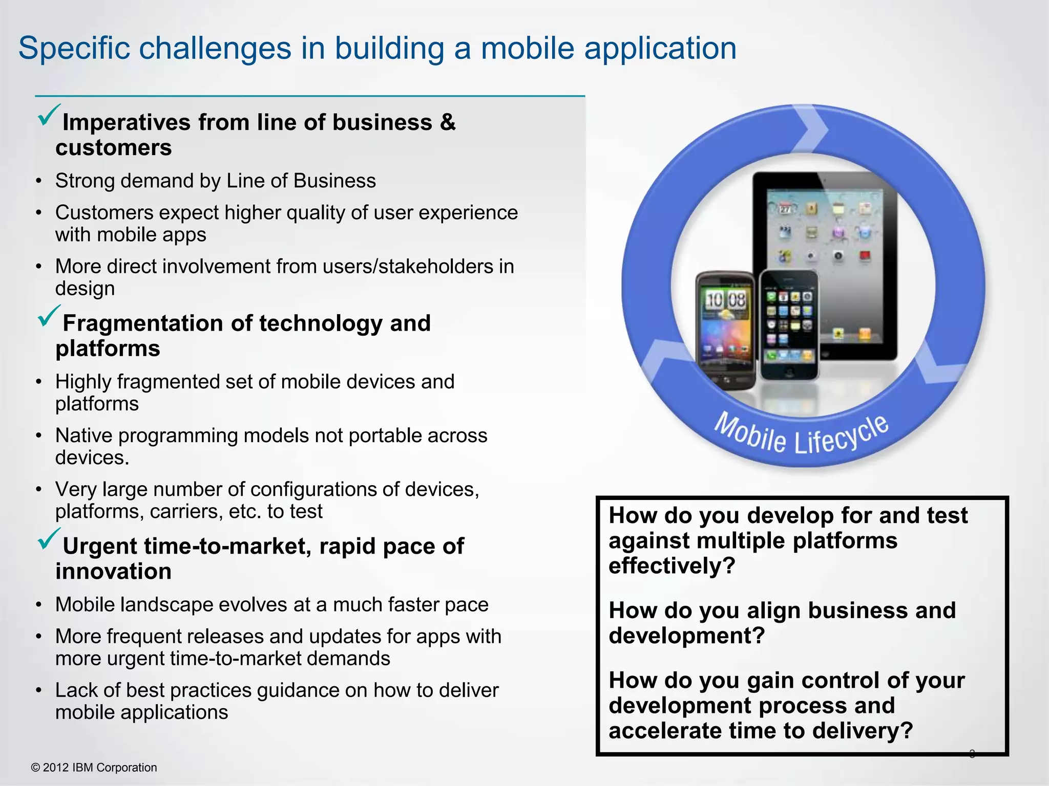 Specific challenges in building a mobile application

 Imperatives from line of business &
    customers
 • Strong demand by Line of Business
 • Customers expect higher quality of user experience
   with mobile apps
 • More direct involvement from users/stakeholders in
   design
 Fragmentation of technology and
    platforms
 • Highly fragmented set of mobile devices and
   platforms
 • Native programming models not portable across
   devices.
 • Very large number of configurations of devices,
   platforms, carriers, etc. to test                    How do you develop for and test
 Urgent time-to-market, rapid pace of                  against multiple platforms
    innovation                                          effectively?
 • Mobile landscape evolves at a much faster pace       How do you align business and
 • More frequent releases and updates for apps with     development?
   more urgent time-to-market demands
 • Lack of best practices guidance on how to deliver    How do you gain control of your
   mobile applications                                  development process and
                                                        accelerate time to delivery?
                                                                                          3
© 2012 IBM Corporation
 