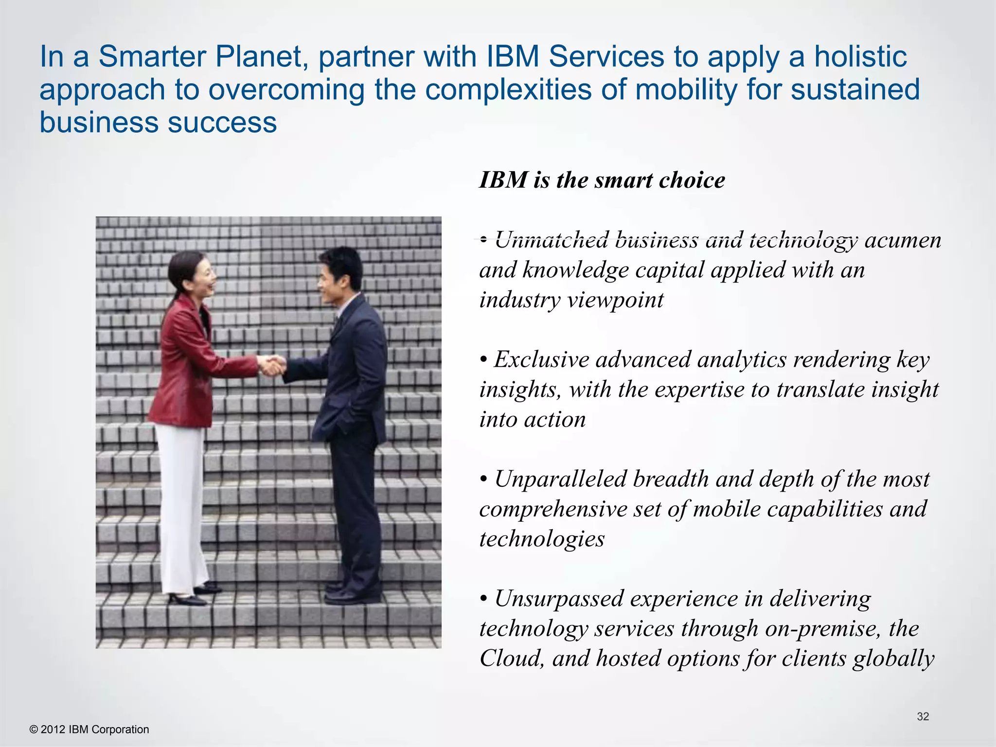 In a Smarter Planet, partner with IBM Services to apply a holistic
 approach to overcoming the complexities of mobility for sustained
 business success
                                 IBM is the smart choice

                                 • Unmatched business and technology acumen
                                 and knowledge capital applied with an
                                 industry viewpoint

                                 • Exclusive advanced analytics rendering key
                                 insights, with the expertise to translate insight
                                 into action

                                 • Unparalleled breadth and depth of the most
                                 comprehensive set of mobile capabilities and
                                 technologies

                                 • Unsurpassed experience in delivering
                                 technology services through on-premise, the
                                 Cloud, and hosted options for clients globally

                                                                               32
© 2012 IBM Corporation
 
