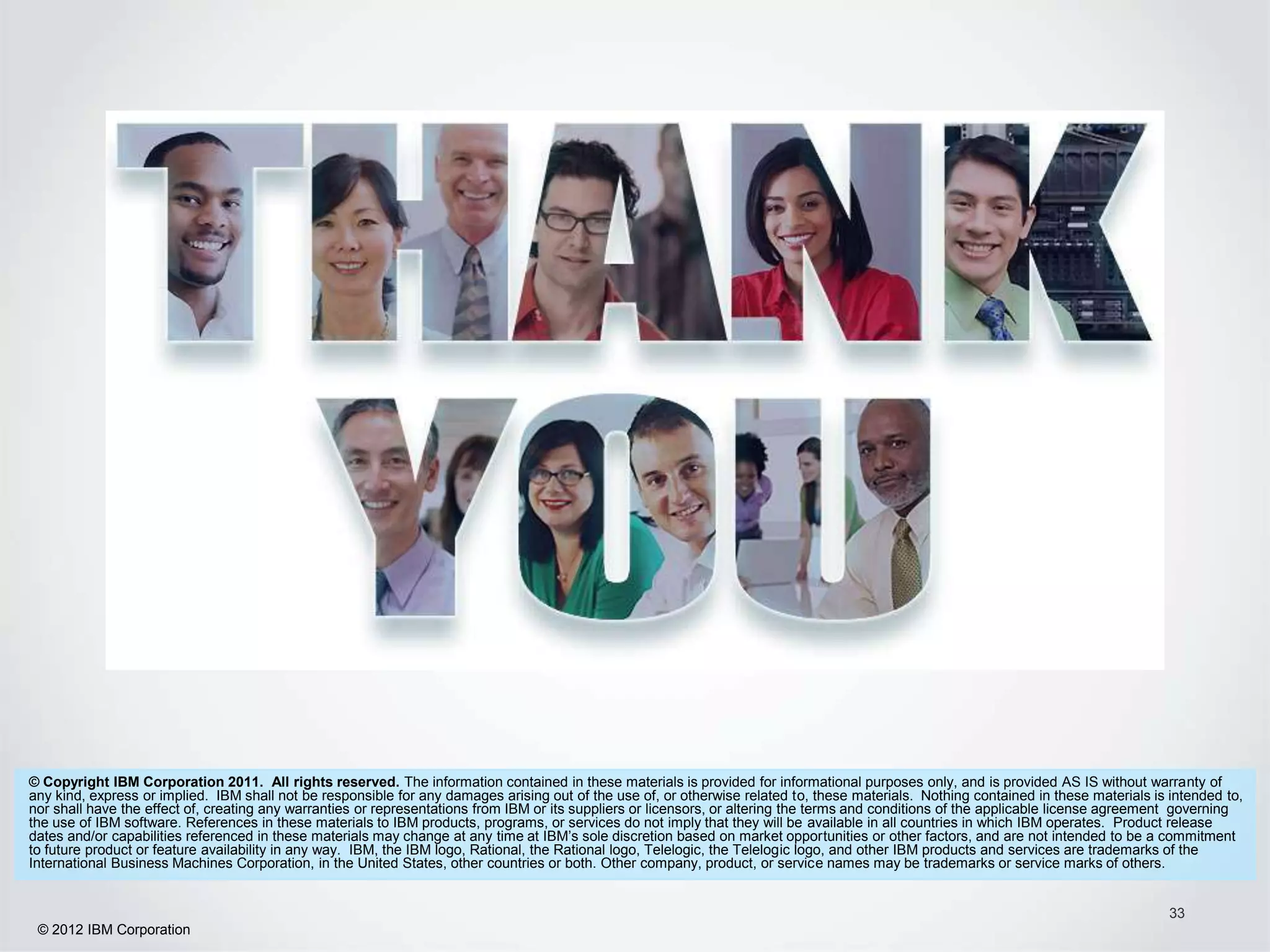 © Copyright IBM Corporation 2011. All rights reserved. The information contained in these materials is provided for informational purposes only, and is provided AS IS without warranty of
any kind, express or implied. IBM shall not be responsible for any damages arising out of the use of, or otherwise related to, these materials. Nothing contained in these materials is intended to,
nor shall have the effect of, creating any warranties or representations from IBM or its suppliers or licensors, or altering the terms and conditions of the applicable license agreement governing
the use of IBM software. References in these materials to IBM products, programs, or services do not imply that they will be available in all countries in which IBM operates. Product release
dates and/or capabilities referenced in these materials may change at any time at IBM’s sole discretion based on market opportunities or other factors, and are not intended to be a commitment
to future product or feature availability in any way. IBM, the IBM logo, Rational, the Rational logo, Telelogic, the Telelogic logo, and other IBM products and services are trademarks of the
International Business Machines Corporation, in the United States, other countries or both. Other company, product, or service names may be trademarks or service marks of others.


                                                                                                                                                                                        33
 © 2012 IBM Corporation
 