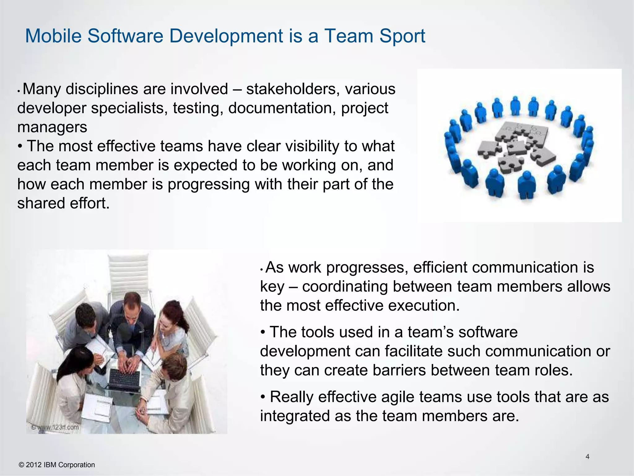 Mobile Software Development is a Team Sport

•Many disciplines are involved – stakeholders, various
developer specialists, testing, documentation, project
managers
• The most effective teams have clear visibility to what
each team member is expected to be working on, and
how each member is progressing with their part of the
shared effort.



                                   •As work progresses, efficient communication is
                                   key – coordinating between team members allows
                                   the most effective execution.
                                   • The tools used in a team’s software
                                   development can facilitate such communication or
                                   they can create barriers between team roles.
                                   • Really effective agile teams use tools that are as
                                   integrated as the team members are.

                                                                                   4
© 2012 IBM Corporation
 