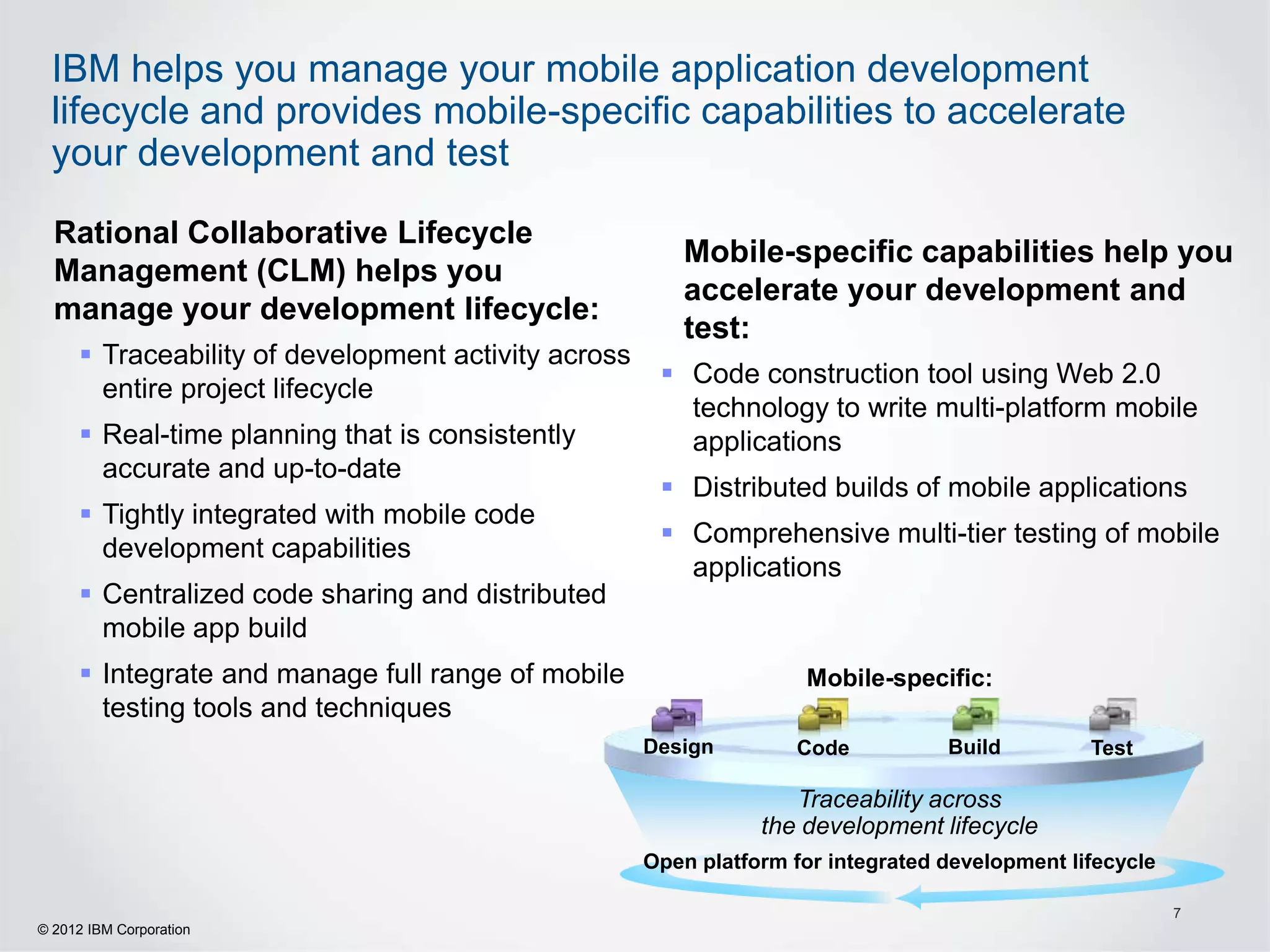 IBM helps you manage your mobile application development
 lifecycle and provides mobile-specific capabilities to accelerate
 your development and test

  Rational Collaborative Lifecycle
                                                        Mobile-specific capabilities help you
  Management (CLM) helps you
                                                        accelerate your development and
  manage your development lifecycle:
                                                        test:
      Traceability of development activity across
                                                       Code construction tool using Web 2.0
       entire project lifecycle
                                                        technology to write multi-platform mobile
      Real-time planning that is consistently          applications
       accurate and up-to-date
                                                       Distributed builds of mobile applications
      Tightly integrated with mobile code
                                                       Comprehensive multi-tier testing of mobile
       development capabilities
                                                        applications
      Centralized code sharing and distributed
       mobile app build
      Integrate and manage full range of mobile                    Mobile-specific:
       testing tools and techniques
                                                     Design        Code           Build         Test

                                                                   Traceability across
                                                                the development lifecycle
                                                     Open platform for integrated development lifecycle

                                                                                                          7
© 2012 IBM Corporation
 