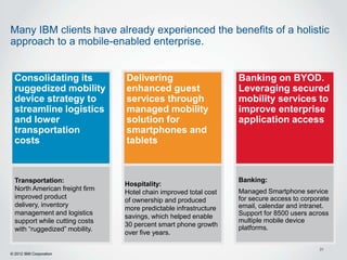 Many IBM clients have already experienced the benefits of a holistic
approach to a mobile-enabled enterprise.


  Consolidating its             Delivering                        Banking on BYOD.
  ruggedized mobility           enhanced guest                    Leveraging secured
  device strategy to            services through                  mobility services to
  streamline logistics          managed mobility                  improve enterprise
  and lower                     solution for                      application access
  transportation                smartphones and
  costs                         tablets



  Transportation:                                                 Banking:
                                Hospitality:
  North American freight firm                                     Managed Smartphone service
                                Hotel chain improved total cost
  improved product                                                for secure access to corporate
                                of ownership and produced
  delivery, inventory                                             email, calendar and intranet.
                                more predictable infrastructure
  management and logistics                                        Support for 8500 users across
                                savings, which helped enable
  support while cutting costs                                     multiple mobile device
                                30 percent smart phone growth     platforms.
  with “ruggedized” mobility.
                                over five years.

                                                                                            31
© 2012 IBM Corporation
 