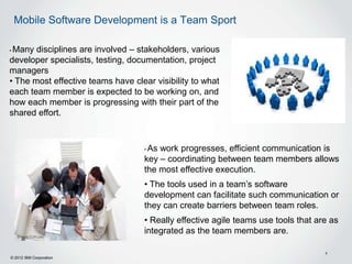 Mobile Software Development is a Team Sport

•Many disciplines are involved – stakeholders, various
developer specialists, testing, documentation, project
managers
• The most effective teams have clear visibility to what
each team member is expected to be working on, and
how each member is progressing with their part of the
shared effort.



                                   •As work progresses, efficient communication is
                                   key – coordinating between team members allows
                                   the most effective execution.
                                   • The tools used in a team’s software
                                   development can facilitate such communication or
                                   they can create barriers between team roles.
                                   • Really effective agile teams use tools that are as
                                   integrated as the team members are.

                                                                                   4
© 2012 IBM Corporation
 