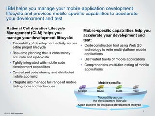 IBM helps you manage your mobile application development
 lifecycle and provides mobile-specific capabilities to accelerate
 your development and test

  Rational Collaborative Lifecycle
                                                        Mobile-specific capabilities help you
  Management (CLM) helps you
                                                        accelerate your development and
  manage your development lifecycle:
                                                        test:
      Traceability of development activity across
                                                       Code construction tool using Web 2.0
       entire project lifecycle
                                                        technology to write multi-platform mobile
      Real-time planning that is consistently          applications
       accurate and up-to-date
                                                       Distributed builds of mobile applications
      Tightly integrated with mobile code
                                                       Comprehensive multi-tier testing of mobile
       development capabilities
                                                        applications
      Centralized code sharing and distributed
       mobile app build
      Integrate and manage full range of mobile                    Mobile-specific:
       testing tools and techniques
                                                     Design        Code           Build         Test

                                                                   Traceability across
                                                                the development lifecycle
                                                     Open platform for integrated development lifecycle

                                                                                                          7
© 2012 IBM Corporation
 