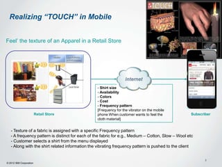 Realizing “TOUCH” in Mobile


Feel’ the texture of an Apparel in a Retail Store




                                                  - Shirt sizes
                                                  - Availability
                                                  - Colors
                                                  - Cost
                                                  - Frequency pattern
                                                  [Frequency for the vibrator on the mobile
                         Retail Store             phone When customer wants to feel the              Subscriber
                                                  cloth material]


   - Texture of a fabric is assigned with a specific Frequency pattern
   - A frequency pattern is distinct for each of the fabric for e.g., Medium – Cotton, Slow – Wool etc
   - Customer selects a shirt from the menu displayed
   - Along with the shirt related information the vibrating frequency pattern is pushed to the client


                                                                                                            2
© 2012 IBM Corporation
 