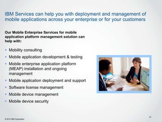 IBM Services can help you with deployment and management of
mobile applications across your enterprise or for your customers

Our Mobile Enterprise Services for mobile
application platform management solution can
help with:

 Mobility consulting
 Mobile application development & testing
 Mobile enterprise application platform
  (MEAP) installation and ongoing
  management
 Mobile application deployment and support
 Software license management
 Mobile device management
 Mobile device security


                                                                   29
© 2012 IBM Corporation
 