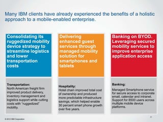 Many IBM clients have already experienced the benefits of a holistic
approach to a mobile-enabled enterprise.


  Consolidating its                 Delivering                        Banking on BYOD.
  ruggedized mobility               enhanced guest                    Leveraging secured
  device strategy to                services through                  mobility services to
  streamline logistics              managed mobility                  improve enterprise
  and lower                         solution for                      application access
  transportation                    smartphones and
  costs                             tablets



  Transportation:                                                     Banking:
                                    Hospitality:
  North American freight firm                                         Managed Smartphone service
                                    Hotel chain improved total cost
  improved product delivery,                                          for secure access to corporate
                                    of ownership and produced
  inventory management and                                            email, calendar and intranet.
                                    more predictable infrastructure
  logistics support while cutting                                     Support for 8500 users across
                                    savings, which helped enable
  costs with “ruggedized”                                             multiple mobile device
                                    30 percent smart phone growth     platforms.
  mobility.
                                    over five years.

                                                                                                31
© 2012 IBM Corporation
 