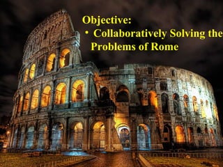 Objective:
• Collaboratively Solving the
 Problems of Rome
 