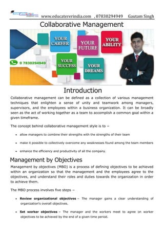 www.educatererindia.com , 07830294949 Gautam Singh
Collaborative Management
Introduction
Collaborative management can be defined as a collection of various management
techniques that enlighten a sense of unity and teamwork among managers,
supervisors, and the employees within a business organization. It can be broadly
seen as the act of working together as a team to accomplish a common goal within a
given timeframe.
The concept behind collaborative management style is to −
 allow managers to combine their strengths with the strengths of their team
 make it possible to collectively overcome any weaknesses found among the team members
 enhance the efficiency and productivity of all the company.
Management by Objectives
Management by objectives (MBO) is a process of defining objectives to be achieved
within an organization so that the management and the employees agree to the
objectives, and understand their roles and duties towards the organization in order
to achieve them.
The MBO process involves five steps −
 Review organizational objectives − The manager gains a clear understanding of
organization's overall objectives.
 Set worker objectives − The manager and the workers meet to agree on worker
objectives to be achieved by the end of a given time period.
 