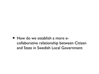 • How do we establish a more e-
  collaborative relationship between Citizen
  and State in Swedish Local Government
 