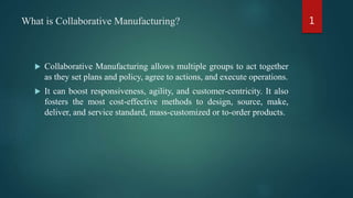 What is Collaborative Manufacturing?
 Collaborative Manufacturing allows multiple groups to act together
as they set plans and policy, agree to actions, and execute operations.
 It can boost responsiveness, agility, and customer-centricity. It also
fosters the most cost-effective methods to design, source, make,
deliver, and service standard, mass-customized or to-order products.
1
 