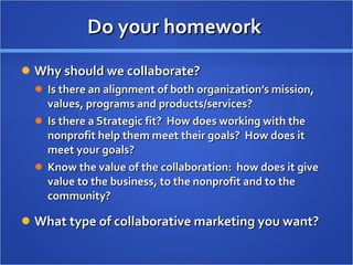 Do your homework  Why should we collaborate? Is there an alignment of both organization’s mission, values, programs and products/services? Is there a Strategic fit?  How does working with the nonprofit help them meet their goals?  How does it meet your goals? Know the value of the collaboration:  how does it give value to the business, to the nonprofit and to the community? What type of collaborative marketing you want? 