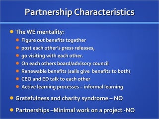 Partnership Characteristics The WE mentality:  Figure out benefits together post each other’s press releases,  go visiting with each other.  On each others board/advisory council Renewable benefits (sails give  benefits to both) CEO and ED talk to each other Active learning processes – informal learning Gratefulness and charity syndrome – NO Partnerships –Minimal work on a project -NO 