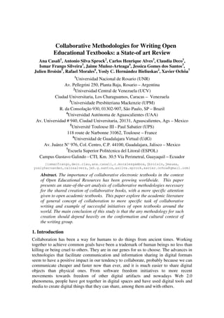 Collaborative Methodologies for Writing Open
Educational Textbooks: a State-of art Review
Ana Casali1, Antonio Silva Sprock2, Carlos Henrique Alves3, Claudia Deco1,
Ismar Frango Silveira3, Jaime Muñoz-Arteaga4, Jessica Gomes dos Santos3,
Julien Broisin5, Rafael Morales6, Yosly C. Hernández Bieliuskas2, Xavier Ochôa7
1

Universidad Nacional de Rosario (UNR)
Av. Pellegrini 250, Planta Baja, Rosario – Argentina
2
Universidad Central de Venezuela (UCV)
Ciudad Universitaria, Los Charaguamos, Caracas – Venezuela
3
Universidade Presbiteriana Mackenzie (UPM)
R. da Consolação 930, 01302-907, São Paulo, SP – Brazil
4
Universidad Autónoma de Aguascalientes (UAA)
Av. Universidad # 940, Ciudad Universitaria, 20131, Aguascalientes, Ags – Mexico
5
Université Toulouse III - Paul Sabatier (UPS)
118 route de Narbonne 31062, Toulouse – France
6
Universidad de Guadalajara Virtual (UdG)
Av. Juárez N° 976, Col. Centro, C.P. 44100, Guadalajara, Jalisco – Mexico
7
Escuela Superior Politécnica del Litoral (ESPOL)
Campus Gustavo Galindo - CTI, Km. 30.5 Vía Perimetral, Guayaquil – Ecuador
{ismarfrango,deco.clau,ana.casali,r.moralesgamboa,jbroisin,jmauaa,
yoslyhernandez,calosalvers,jeh.g.santos,asilva.sprock,xavier.ochoa@gmail.com}

Abstract. The importance of collaborative electronic textbooks in the context
of Open Educational Resources has been growing worldwide. This paper
presents an state-of-the-art analysis of collaborative methodologies necessary
for the shared creation of collaborative books, with a more specific attention
given to open academic textbooks. This paper explore the academic literature
of general concept of collaboration to more specific task of collaborative
writing and example of successful initiatives of open textbooks around the
world. The main conclusion of this study is that the any methodology for such
creation should depend heavily on the conformation and cultural context of
the writing group.

1. Introduction
Collaboration has been a way for humans to do things from ancient times. Working
together to achieve common goals have been a trademark of human beings no less than
killing or being cruel to others. They are in our genes for us to choose. The advances in
technologies that facilitate communication and information sharing in digital formats
seem to have a positive impact in our tendency to collaborate, probably because we can
communicate cheaper and faster now than ever, and it is much easier to share digital
objects than physical ones. From software freedom initiatives to more recent
movements towards freedom of other digital artifacts and nowadays Web 2.0
phenomena, people have got together in digital spaces and have used digital tools and
media to create digital things that they can share, among them and with others.

 