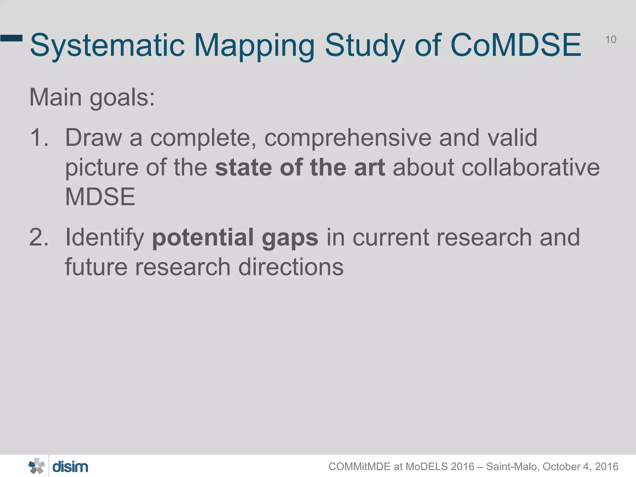 COMMitMDE at MoDELS 2016 – Saint-Malo, October 4, 2016 10 Systematic Mapping Study of CoMDSE Main goals: 1. Draw a complete, comprehensive and valid picture of the state of the art about collaborative MDSE 2. Identify potential gaps in current research and future research directions 