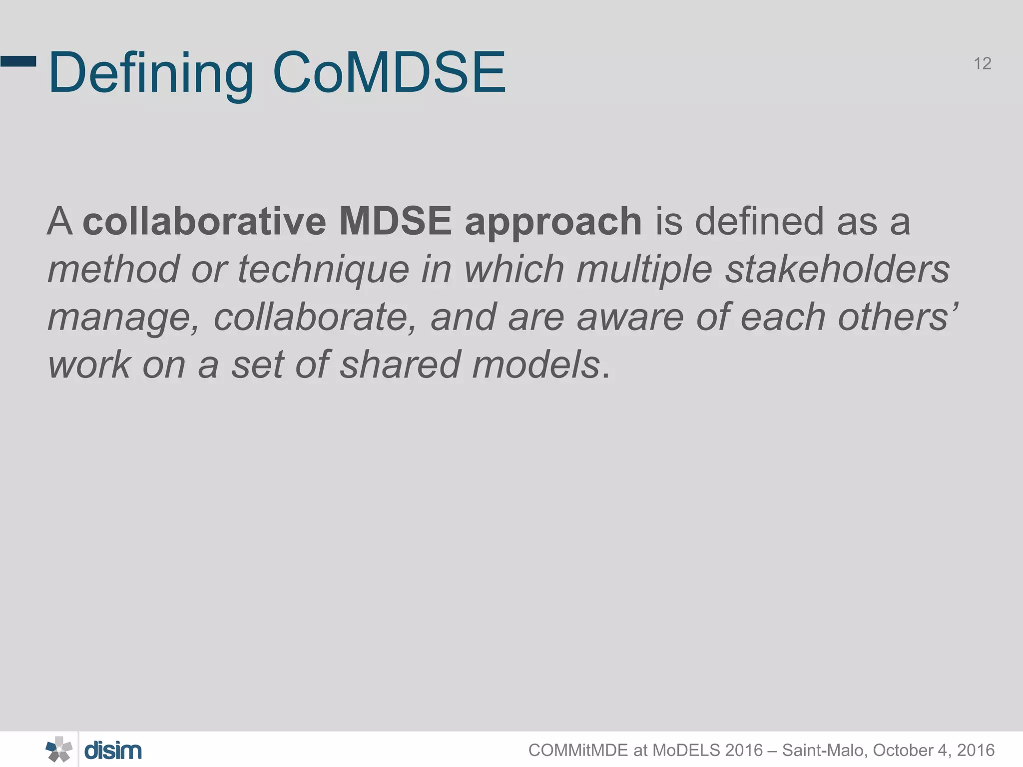 COMMitMDE at MoDELS 2016 – Saint-Malo, October 4, 2016 12 Defining CoMDSE A collaborative MDSE approach is defined as a method or technique in which multiple stakeholders manage, collaborate, and are aware of each others’ work on a set of shared models. 