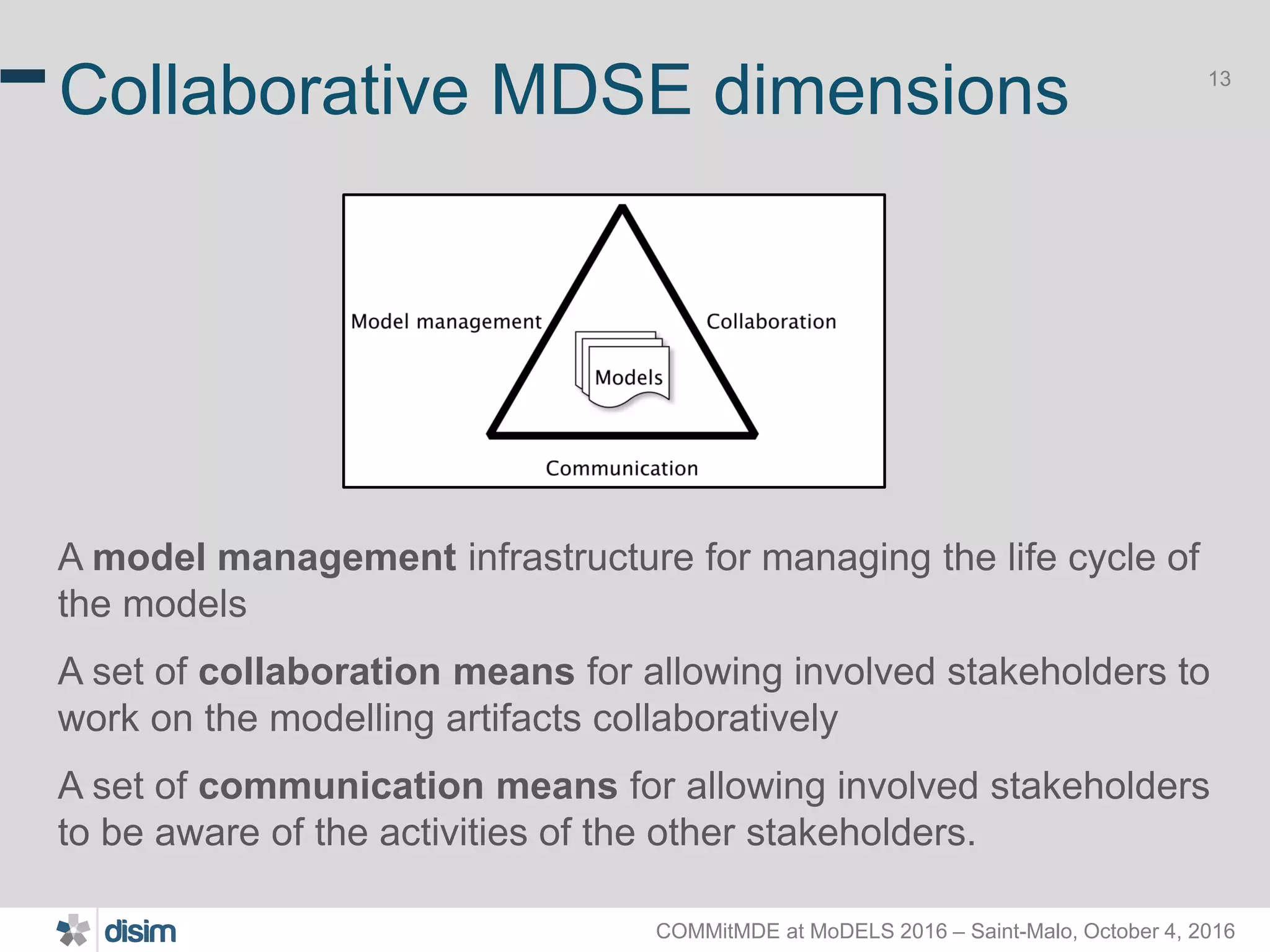 COMMitMDE at MoDELS 2016 – Saint-Malo, October 4, 2016 13 Collaborative MDSE dimensions A model management infrastructure for managing the life cycle of the models A set of collaboration means for allowing involved stakeholders to work on the modelling artifacts collaboratively A set of communication means for allowing involved stakeholders to be aware of the activities of the other stakeholders. 
