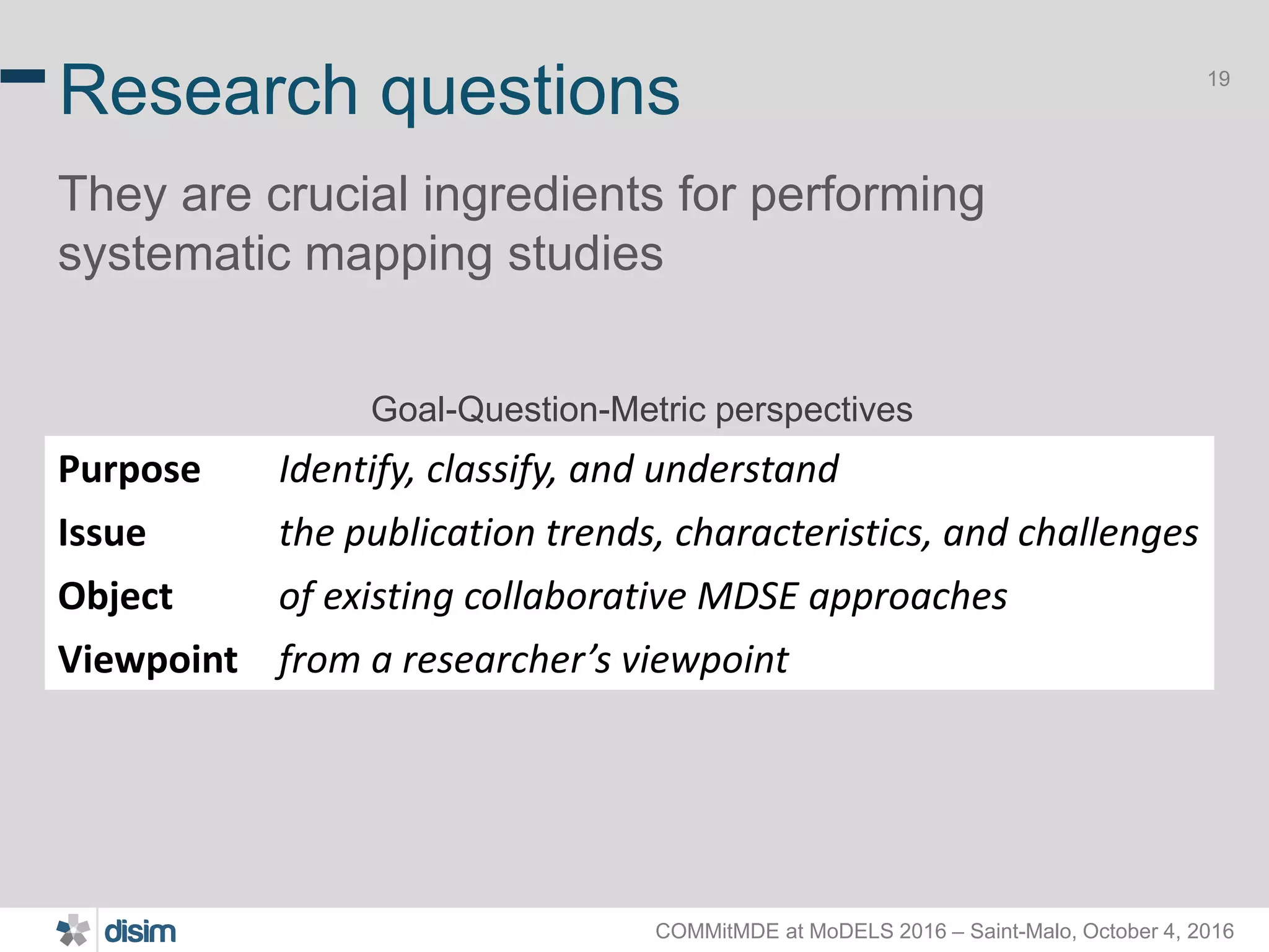 COMMitMDE at MoDELS 2016 – Saint-Malo, October 4, 2016 19 Research questions They are crucial ingredients for performing systematic mapping studies . Purpose Identify, classify, and understand Issue the publication trends, characteristics, and challenges Object of existing collaborative MDSE approaches Viewpoint from a researcher’s viewpoint Goal-Question-Metric perspectives 
