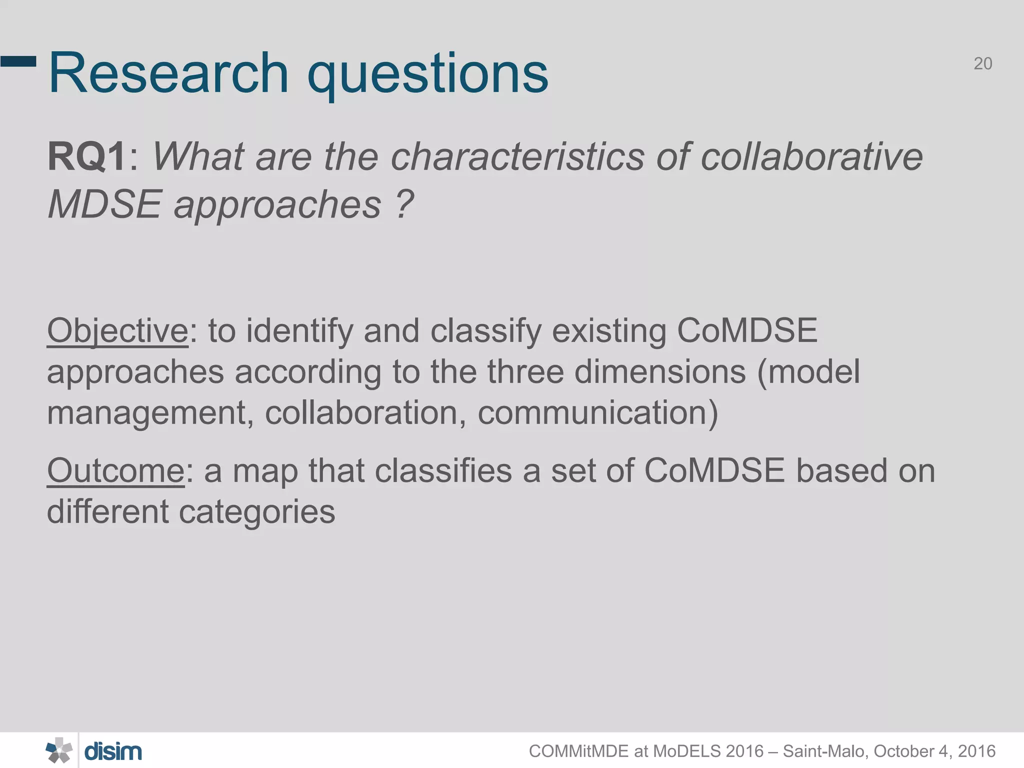 COMMitMDE at MoDELS 2016 – Saint-Malo, October 4, 2016 20 Research questions RQ1: What are the characteristics of collaborative MDSE approaches ? Objective: to identify and classify existing CoMDSE approaches according to the three dimensions (model management, collaboration, communication) Outcome: a map that classifies a set of CoMDSE based on different categories 